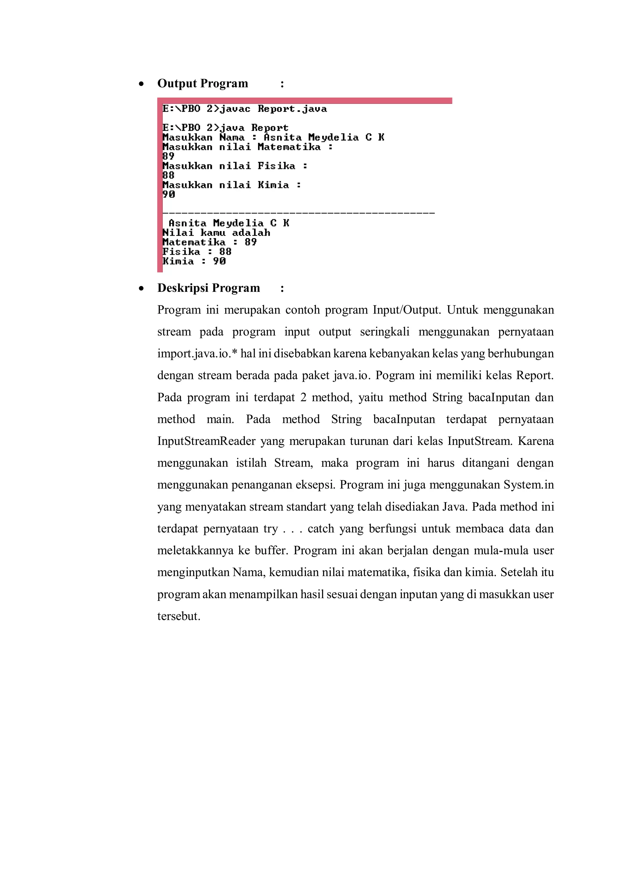  Output Program : 
 Deskripsi Program : 
Program ini merupakan contoh program Input/Output. Untuk menggunakan stream pada program input output seringkali menggunakan pernyataan import.java.io.* hal ini disebabkan karena kebanyakan kelas yang berhubungan dengan stream berada pada paket java.io. Pogram ini memiliki kelas Report. Pada program ini terdapat 2 method, yaitu method String bacaInputan dan method main. Pada method String bacaInputan terdapat pernyataan InputStreamReader yang merupakan turunan dari kelas InputStream. Karena menggunakan istilah Stream, maka program ini harus ditangani dengan menggunakan penanganan eksepsi. Program ini juga menggunakan System.in yang menyatakan stream standart yang telah disediakan Java. Pada method ini terdapat pernyataan try . . . catch yang berfungsi untuk membaca data dan meletakkannya ke buffer. Program ini akan berjalan dengan mula-mula user menginputkan Nama, kemudian nilai matematika, fisika dan kimia. Setelah itu program akan menampilkan hasil sesuai dengan inputan yang di masukkan user tersebut. 
 