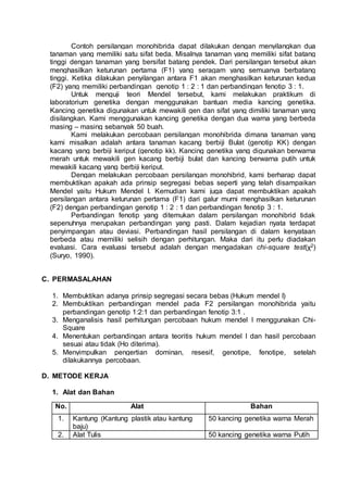 Contoh persilangan monohibrida dapat dilakukan dengan menyilangkan dua
tanaman yang memiliki satu sifat beda. Misalnya tanaman yang memiliki sifat batang
tinggi dengan tanaman yang bersifat batang pendek. Dari persilangan tersebut akan
menghasilkan keturunan pertama (F1) yang seragam yang semuanya berbatang
tinggi. Ketika dilakukan penyilangan antara F1 akan menghasilkan keturunan kedua
(F2) yang memiliki perbandingan genotip 1 : 2 : 1 dan perbandingan fenotip 3 : 1.
Untuk menguji teori Mendel tersebut, kami melakukan praktikum di
laboratorium genetika dengan menggunakan bantuan media kancing genetika.
Kancing genetika digunakan untuk mewakili gen dan sifat yang dimiliki tanaman yang
disilangkan. Kami menggunakan kancing genetika dengan dua warna yang berbeda
masing – masing sebanyak 50 buah.
Kami melakukan percobaan persilangan monohibrida dimana tanaman yang
kami misalkan adalah antara tanaman kacang berbiji Bulat (genotip KK) dengan
kacang yang berbiji keriput (genotip kk). Kancing genetika yang digunakan berwarna
merah untuk mewakili gen kacang berbiji bulat dan kancing berwarna putih untuk
mewakili kacang yang berbiji keriput.
Dengan melakukan percobaan persilangan monohibrid, kami berharap dapat
membuktikan apakah ada prinsip segregasi bebas seperti yang telah disampaikan
Mendel yaitu Hukum Mendel I. Kemudian kami juga dapat membuktikan apakah
persilangan antara keturunan pertama (F1) dari galur murni menghasilkan keturunan
(F2) dengan perbandingan genotip 1 : 2 : 1 dan perbandingan fenotip 3 : 1.
Perbandingan fenotip yang ditemukan dalam persilangan monohibrid tidak
sepenuhnya merupakan perbandingan yang pasti. Dalam kejadian nyata terdapat
penyimpangan atau deviasi. Perbandingan hasil persilangan di dalam kenyataan
berbeda atau memiliki selisih dengan perhitungan. Maka dari itu perlu diadakan
evaluasi. Cara evaluasi tersebut adalah dengan mengadakan chi-square test(χ2)
(Suryo, 1990).
C. PERMASALAHAN
1. Membuktikan adanya prinsip segregasi secara bebas (Hukum mendel I)
2. Membuktikan perbandingan mendel pada F2 persilangan monohibrida yaitu
perbandingan genotip 1:2:1 dan perbandingan fenotip 3:1 .
3. Menganalisis hasil perhitungan percobaan hukum mendel I menggunakan Chi-
Square
4. Menentukan perbandingan antara teoritis hukum mendel I dan hasil percobaan
sesuai atau tidak (Ho diterima).
5. Menyimpulkan pengertian dominan, resesif, genotipe, fenotipe, setelah
dilakukannya percobaan.
D. METODE KERJA
1. Alat dan Bahan
No. Alat Bahan
1. Kantung (Kantung plastik atau kantung
baju)
50 kancing genetika warna Merah
2. Alat Tulis 50 kancing genetika warna Putih
 