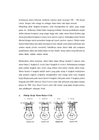 berlangsung dalam beberapa milidetik) suhunya dapat mencapai 300 – 500 derajat
celcius. Dengan suhu setinggi itu sehingga bahan bakar solar dapat menyala
Menjelang akhir langkah kompresi, solar disemprotkan ke udara yang sangat
panas itu. Akibatnya, bahan bakar langsung terbakar. Karena pembakaran terjadi
akibat tekanan kompresi yang sangat tinggi tadi, maka motor diesel disebut juga
mesin penyalaan kompresi (compression igniton engine). Sedangkan motor bensin
dikenal dengan mesin penyalaan bunga api (spark ignition engine). Dalam motor
bensin bahan bakar dan udara dicampur di luar silinder yaitu dalam karburator dan
saluran masuk (intake manifold). Sebaliknya motor diesel tidak ada campuran
pendahuluan udara dan bahan bakar di luar slinder, hanya udara yang diterima ke
dalam slinder melalui saluran masuk.
Berdasarkan siklus kerjanya, motor bakar dapat dibagi menjadi 2 macam yaitu
motor bakar 2 langkah (2 stroke) dan 4 langkah (4 stroke). Perbedaannya terdapat
pada jumlah langkah atau stroke yang dilalui oleh piston selama siklus kerja.
Motor bensin 4 langkah adalah motor yang pada setiap 4 langkah torak/piston
(dua putaran engkol) sempurna menghasilkan satu tenaga kerja (satu langkah
kerja).Begitu pula pada mesin diesel 4 langkah. Jadi pada motor 4 langkah, piston
bergerak dari BDC (Bottom Dead Center) yaitu titik terbawah yang dapat dicapai
piston, ke TDC (Top Dead Center) yaitu titik teratas yang dapat dicapai piston,
atau sebaliknya8 sebanyak 4 kali.
a. Prinsip Kerja Motor Bakar 4 Tak
 