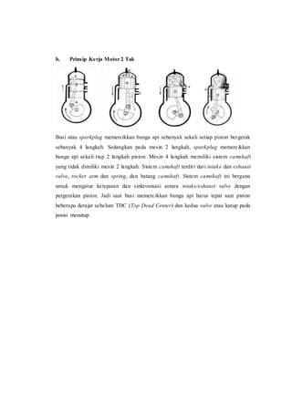 b. Prinsip Kerja Motor 2 Tak
Busi atau sparkplug memercikkan bunga api sebanyak sekali setiap piston bergerak
sebanyak 4 langkah. Sedangkan pada mesin 2 langkah, sparkplug memercikkan
bunga api sekali tiap 2 langkah piston. Mesin 4 langkah memiliki sistem camshaft
yang tidak dimiliki mesin 2 langkah. Sistem camshaft terdiri dari intake dan exhaust
valve, rocker arm dan spring, dan batang camshaft. Sistem camshaft ini berguna
untuk mengatur ketepatan dan sinkronisasi antara intake/exhaust valve dengan
pergerakan piston. Jadi saat busi memercikkan bunga api harus tepat saat piston
beberapa derajat sebelum TDC (Top Dead Center) dan kedua valve atau katup pada
posisi menutup.
 
