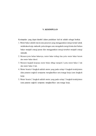 V. KESIMPULAN
Kesimpulan yang dapat diambil dalam praktikum kali ini adalah sebagai berikut.
1. Motor bakar adalah mesin atau pesawat yang menggunakan energi termal untuk
melakukan kerja mekanik yaitu dengan cara mengubah energi kimia dari bahan
bakar menjadi energi panas dan menggunakan energi tersebut menjadi energi
mekanik.
2. Menurut jenis bahan bakarnya, motor bakar terbagi dua yaitu motor bakar bensin
dan motor bakar diesel.
3. Menurut langkah kerjanya motor bakar dibagi menjadi 2 yaitu motor bakar 2 tak
dan motor bakar 4 tak.
4. Motor bensin 4 langkah adalah motor yang pada setiap 4 langkah torak/piston
(dua putaran engkol) sempurna menghasilkan satu tenaga kerja (satu langkah
kerja
5. Motor bensin 2 langkah adalah motor yang pada setiap 2 langkah torak/piston
(satu putaran engkol) sempurna menghasilkan satu tenaga kerja.
 