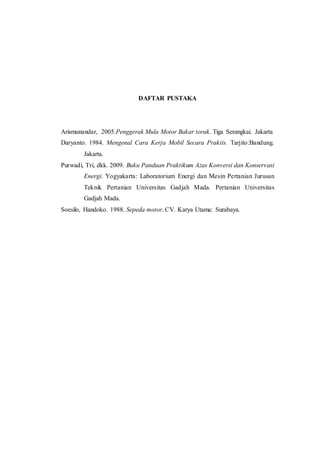 DAFTAR PUSTAKA
Arismunandar, 2005.Penggerak Mula Motor Bakar torak. Tiga Serangkai. Jakarta
Daryanto. 1984. Mengenal Cara Kerja Mobil Secara Praktis. Tarjito:Bandung.
Jakarta.
Purwadi, Tri, dkk. 2009. Buku Panduan Praktikum Azas Konversi dan Konservasi
Energi. Yogyakarta: Laboratorium Energi dan Mesin Pertanian Jurusan
Teknik Pertanian Universitas Gadjah Mada. Pertanian Universitas
Gadjah Mada.
Soesilo, Handoko. 1988. Sepeda motor. CV. Karya Utama: Surabaya.
 