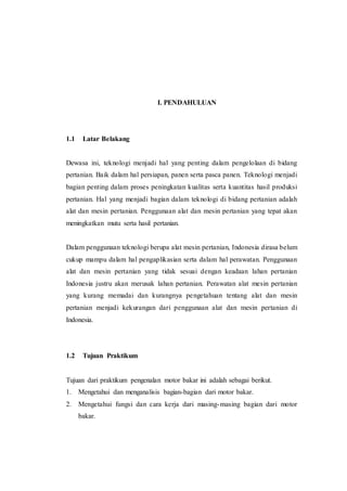 I. PENDAHULUAN
1.1 Latar Belakang
Dewasa ini, teknologi menjadi hal yang penting dalam pengelolaan di bidang
pertanian. Baik dalam hal persiapan, panen serta pasca panen. Teknologi menjadi
bagian penting dalam proses peningkatan kualitas serta kuantitas hasil produksi
pertanian. Hal yang menjadi bagian dalam teknologi di bidang pertanian adalah
alat dan mesin pertanian. Penggunaan alat dan mesin pertanian yang tepat akan
meningkatkan mutu serta hasil pertanian.
Dalam penggunaan teknologi berupa alat mesin pertanian, Indonesia dirasa belum
cukup mampu dalam hal pengaplikasian serta dalam hal perawatan. Penggunaan
alat dan mesin pertanian yang tidak sesuai dengan keadaan lahan pertanian
Indonesia justru akan merusak lahan pertanian. Perawatan alat mesin pertanian
yang kurang memadai dan kurangnya pengetahuan tentang alat dan mesin
pertanian menjadi kekurangan dari penggunaan alat dan mesin pertanian di
Indonesia.
1.2 Tujuan Praktikum
Tujuan dari praktikum pengenalan motor bakar ini adalah sebagai berikut.
1. Mengetahui dan menganalisis bagian-bagian dari motor bakar.
2. Mengetahui fungsi dan cara kerja dari masing-masing bagian dari motor
bakar.
 