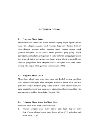 II. TINJAUAN PUSTAKA
2.1 Pengertian Motor Bakar
Motor bakar adalah salah satu fasilitas keteknikan yang banyak dipakai di suatu
usaha tani sebagai penggerak untuk berbagai keperluan. Dengan demikian,
pengelolaannya termasuk dalam tanggung jawab seorang sarjana teknik
pertanian.Sedangkan traktor adalah mesin pertanian yang paling banyak
penerapannya untuk berbagai keperluan di suatu usaha tani yang pengelolaannya
juga termasuk dalam lingkup tanggung jawab sarjana teknik pertanian.Dengan
demikian pengetahuan dasar mengenai traktor tentu perlu dibekalkan kepada
seorang calon sarjana teknik pertanian (Arismunandar, 2005).
2.2 Pengertian Motor Diesel
Motor diesel adalah suatu motor bakar yang pada langkah pertama menghisap
udara murni dari saringan udara sedangkan pemasukan bahan bakar dilakukan
pada akhir langkah kompresi yang segera terbakar kerena tekanan udara pada
akhir langkah kompresi yang mempunyai tekanan tinggidan menghasilkan suhu
yang mempu menyalakan bahan bakar (Daryanto,1984).
2.3 Perbedaan Motor Bensin dan Motor Diesel
Perbedaan antara motor bensin dan motor diesel;
1. Tekanan kompresi pada motor bensin lebih kecil daripada motor
diesel.Compression ratio pada motor bensin sekitar 6-7:1, sedangkan pada
motor diesel 14-16:1.
 