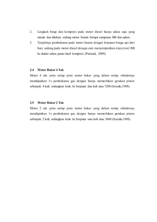 2. Langkah hisap dan kompresi pada motor diesel hanya udara saja yang
masuk dan ditekan, sedang motor bensin berupa campuran BB dan udara.
3. Terjadinya pembakaran pada motor bensin dengan loncatan bunga api dari
busi, sedang pada motor diesel denagn cara menyemprotkan (injection) BB
ke dalam udara panas hasil kompresi (Purwadi, 2009).
2.4 Motor Bakar 4 Tak
Motor 4 tak yaitu setiap jenis motor bakar yang dalam setiap silindernya
mendapatkan 1x pembakaran gas dengan hanya memerlukan gerakan piston
sebanyak 4 kali, sedangkan kruk As berputar dua kali atau 7200 (Soesilo,1988).
2.5 Motor Bakar 2 Tak
Motor 2 tak yaitu setiap jenis motor bakar yang dalam setiap silindernya
mendapatkan 1x pembakaran gas dengan hanya memerlukan gerakan piston
sebanyak 2 kali, sedangkan kruk As berputar satu kali atau 3600 (Soesilo,1988).
 