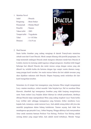 1. Identitas Novel
   Judul          : Dracula
   Pengarang      : Bram Stoker
   Penerjemah     : Olenka Munif
   Penerbit       : Narasis
   Tahun terbit   : 2003
   Tempat terbit : Yogyakarta
   Tebal          : iv+143 hlm
   Dimensi        : 13x19 cm




2. Hasil bacaan
   Suatu ketika Jonathan yang sedang menginap di daerah Transylvania menerima
   sebuah surat dari Count Dracula. Meski sampat dilarang oleh pemilik penginapan, Jon
   tetap memenuhi undangan Dracula untuk mengurus dokumen rumah baru Dracula di
   London, karena itu memang sudah tugasnya sebagai pengacara. Jonathan telah tinggal
   beberapa hari dikastil Dracula dan mulai merasa curiga dengan semua yang ada
   dikastil itu, terlebih ketika dia bertemu dengan tiga vampir wanita diantara ruang-
   ruang pengap kastil tersebut. Jon mulai merasa bahwa dia kini adalah tawanan yang
   akan dijadikan makanan oleh Dracula. Diapun berjuang untuk melarikan diri dari
   kastil mengerikan tersebut.


   Sementara itu di tempat lain tunangannya yang bernama Mina tengah mengunjungi
   Lucy- mantan muridnya-, terkait masalah ‘tidur berjalan’nya. Hal ini membuat Mina
   khawatir, ditambah lagi tunangannya Jonathan yang tidak kunjung mengiriminya
   surat. Suatu malam Lucy berjalan dalam tidurnya ke sebuah pemekaman, darahnya
   dihisap Dracula tanpa sepengetahuan Mina yang sedang megikuti Lucy! Suatu ketika
   Lucy terlihat sakit sahingga tunangannya yang bernama Arthur membawa Lucy
   kepada Jack, temannya, untuk merawat Lucy. Jack adalah sorang dokter ahli jiwa dan
   memiliki pengalaman dalam bidang kedokteran. Namun sayang Jack tidak bisa
   mendiagnosa apa penyakit Lucy, Arthur bingung. Hingga akhirnya Jack menyarankan
   Artur untuk meminta bantuan Profesor Van Helsing. Profesor Van Helsing adalah
   seorang dokter yang sangat hebat, Jack adalah murid terbaiknya. Metode ‘bunga
 