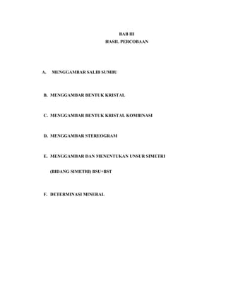 BAB III
HASIL PERCOBAAN
A. MENGGAMBAR SALIB SUMBU
B. MENGGAMBAR BENTUK KRISTAL
C. MENGGAMBAR BENTUK KRISTAL KOMBINASI
D. MENGGAMBAR STEREOGRAM
E. MENGGAMBAR DAN MENENTUKAN UNSUR SIMETRI
(BIDANG SIMETRI) BSU+BST
F. DETERMINASI MINERAL
 