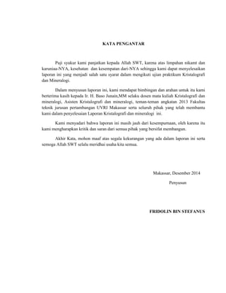 KATA PENGANTAR
Puji syukur kami panjatkan kepada Allah SWT, karena atas limpahan nikamt dan
karuniaa-NYA, kesehatan dan kesempatan dari-NYA sehingga kami dapat menyelesaikan
laporan ini yang menjadi salah satu syarat dalam mengikuti ujian praktikum Kristalografi
dan Mineralogi.
Dalam menyusun laporan ini, kami mendapat bimbingan dan arahan untuk itu kami
berterima kasih kepada Ir. H. Baso Junain,MM selaku dosen mata kuliah Kristalografi dan
mineralogi, Asisten Kristalografi dan mineralogi, teman-teman angkatan 2013 Fakultas
teknik jurusan pertambangan UVRI Makassar serta seluruh pihak yang telah membantu
kami dalam penyelesaian Laporan Kristalografi dan mineralogi ini.
Kami menyadari bahwa laporan ini masih jauh dari kesempurnaan, oleh karena itu
kami mengharapkan kritik dan saran dari semua pihak yang bersifat membangun.
Akhir Kata, mohon maaf atas segala kekurangan yang ada dalam laporan ini serta
semoga Allah SWT selalu meridhai usaha kita semua.
Makassar, Desember 2014
Penyusun
FRIDOLIN BIN STEFANUS
 