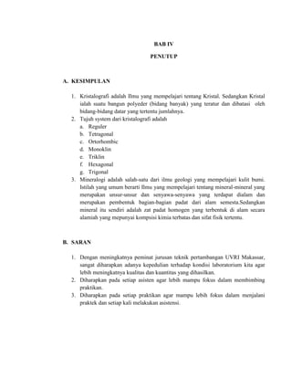BAB IV
PENUTUP
A. KESIMPULAN
1. Kristalografi adalah Ilmu yang mempelajari tentang Kristal. Sedangkan Kristal
ialah suatu bangun polyeder (bidang banyak) yang teratur dan dibatasi oleh
bidang-bidang datar yang tertentu jumlahnya.
2. Tujuh system dari kristalografi adalah
a. Reguler
b. Tetragonal
c. Ortorhombic
d. Monoklin
e. Triklin
f. Hexagonal
g. Trigonal
3. Mineralogi adalah salah-satu dari ilmu geologi yang mempelajari kulit bumi.
Istilah yang umum berarti Ilmu yang mempelajari tentang mineral-mineral yang
merupakan unsur-unsur dan senyawa-senyawa yang terdapat dialam dan
merupakan pembentuk bagian-bagian padat dari alam semesta.Sedangkan
mineral itu sendiri adalah zat padat homogen yang terbentuk di alam secara
alamiah yang mepunyai kompsisi kimia terbatas dan sifat fisik tertentu.
B. SARAN
1. Dengan meningkatnya peminat jurusan teknik pertambangan UVRI Makassar,
sangat diharapkan adanya kepedulian terhadap kondisi laboratorium kita agar
lebih meningkatnya kualitas dan kuantitas yang dihasilkan.
2. Diharapkan pada setiap asisten agar lebih mampu fokus dalam membimbing
praktikan.
3. Diharapkan pada setiap praktikan agar mampu lebih fokus dalam menjalani
praktek dan setiap kali melakukan asistensi.
 