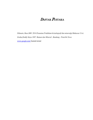 DAFTAR PUSTAKA
DJunain, Baso.MM 2014.Penuntun Praktikum kristalografi dan mineralgi.Makassar Uvri.
Graha,Doddy Setya 1987. Batuan dan Mineral . Bandung : Penerbit Nova
www.google.com/ bentuk kristal
 