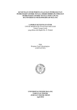 KUNJUNGAN STUDI PERENCANAAN DAN PEMBANGUNAN
PEMBANGKIT LISTRIK TENAGA MIKRO HIDRO (PLTMH) DAN
PEMBANGKIT LISTRIK TENAGA SURYA (PLTS)
DI UNIVERSITAS MUHAMMADIYAH MALANG
LAPORAN KUNJUNGAN STUDI
UNTUK MEMENUHI TUGAS MATAKULIAH
Teknik Tenaga Listrik
yang dibina oleh Bapak Drs. H. Wakidi
Oleh
Rizqiana Yogi Cahyaningtyas
(120511427455)
UNIVERSITAS NEGERI MALANG
FAKULTAS TEKNIK
JURUSAN TEKNIK MESIN
April 2014
 