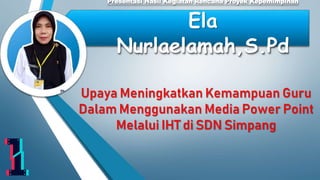 Upaya Meningkatkan Kemampuan Guru
Dalam Menggunakan Media Power Point
Melalui IHT di SDN Simpang
Presentasi Hasil Kegiatan Rencana Proyek Kepemimpinan
Ela
Nurlaelamah,S.Pd
 