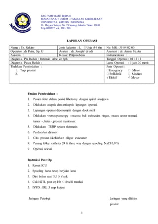 1
BAG / SMF ILMU BEDAH
RUMAH SAKIT UMUM - FAKULTAS KEDOKTERAN
UNIVERSITAS KRISTEN INDONESIA
JL. Mayjen Sutoyo No. 2 Cawang, Jakarta Timur 13630
Telp.8099217 ext. 108 / 205
LAPORAN OPERASI
Uraian Pembedahan :
1. Pasien tidur dalam posisi lithotomy dengan spinal analgesia
2. Dilakukan asepsis dan antisepsis lapangan operasi.
3. Lapangan operasi dipersempit dengan doek steril
4. Dilakukan vretrocystoscopy : mucosa buli trabeculos ringan, muara ureter normal,
tumor -, batu -, prostat membesar.
5. Dilakukan TURP secara sistematis
6. Perdarahan dirawat
7. Cito prostat dikeluarkan elligue evacuator
8. Pasang folley catheter 24 fr three way dengan spooling NaCl 0,9 %
9. Operasi selesai
Instruksi Post Op
1. Rawat ICU
2. Spooling harus tetap berjalan lama
3. Diet bebas saat BU (+) baik
4. Cek H2TL post op Hb < 10 u/dl tranfusi
5. IVFD : IRL 3 amp ketese
Jaringan Patologi Jaringan yang dikirim
prostat
Nama : Tn. Rakino Jenis kelamin : L Usia :44 thn No. MR : 35 84 02 00
Operator : dr Putra, Sp. U Asisten : dr. Joseph/ dr adi Anestesi : dr. Anton Sp.An
Asistern : Koass: Philjeuwbens Instrumentator :
Diagnosis Pra Bedah : Retensio urine ec bph Tanggal Operasi : 01 12 12
Diagnosis Pasca Bedah : Lama Operasi : 1 jam 30 menit
Tindakan Pembedahan :
1. Turp prostat
2.
Jenis Operasi :
Emergency Minor
Medium
√ Elektif √ Mayor
 