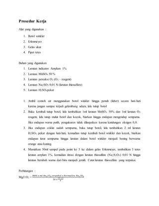 Prosedur Kerja
Alat yang digunakan :
1. Botol winkler
2. Erlenmeyer
3. Gelas ukur
4. Pipet tetes
Bahan yang digunakan
1. Larutan indicator Amylum 1%
2. Larutan MnSO4 50 %
3. Larutan pereaksi O2 (O2 – reagent)
4. Larutan Na2SO3 0,01 N (larutan thiosulfate)
5. Larutan H2SO4pekat
1. Ambil contoh air menggunakan botol winkler hingga penuh (luber) secara hati-hati
karena jangan sampai terjadi gelembung udara, lalu tutup botol
2. Buka kembali tutup botol, lalu tambahkan 1ml larutan MnSO4 50% dan 1ml larutan O2
reagent, lalu tutup mulut botol dan kocok, biarkan hingga endapan mengendap sempurna.
Jika endapan warna putih, pengukuran tidak dilanjutkan karena kandungan oksigen 0,0.
3. Jika endapan coklat sudah sempurna, buka tutup botol, lalu tambahkan 2 ml larutan
H2SO4 pekat dengan hati-hati, kemudian tutup kembali botol winkler dan kocok, biarkan
endapan larut sempurna hingga larutan dalam botol winkler menjadi bening berwarna
orange atau kuning.
4. Masukkan 50ml sampel pada point ke 3 ke dalam gelas Erlenmeyer, tambahkan 3 tetes
larutan amylum 1%, kemudian titrasi dengan larutan thiosulfate (Na2S2O3) 0,01 N hingga
larutan berubah warna dari biru menjadi jernih. Catat larutan thiosulfate yang terpakai.
Perhitungan :
Mg/l O2 =
8000 𝑥 𝑚𝑙 𝑁𝑎2 𝑆𝑂3 𝑡𝑒𝑟𝑝𝑎𝑘𝑎𝑖 𝑥 𝑁𝑜𝑟𝑚𝑎𝑙𝑖𝑡𝑎 𝑁𝑎2 𝑆𝑂3
50 𝑥
(𝑉−2)
𝑉
 