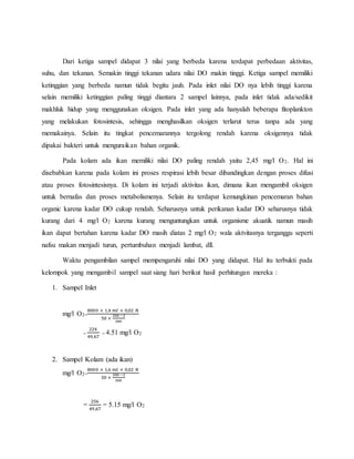 Dari ketiga sampel didapat 3 nilai yang berbeda karena terdapat perbedaan aktivitas,
suhu, dan tekanan. Semakin tinggi tekanan udara nilai DO makin tinggi. Ketiga sampel memiliki
ketinggian yang berbeda namun tidak begitu jauh. Pada inlet nilai DO nya lebih tinggi karena
selain memiliki ketinggian paling tinggi diantara 2 sampel lainnya, pada inlet tidak ada/sedikit
makhluk hidup yang menggunakan oksigen. Pada inlet yang ada hanyalah beberapa fitoplankton
yang melakukan fotosintesis, sehingga menghasilkan oksigen terlarut terus tanpa ada yang
memakainya. Selain itu tingkat pencemarannya tergolong rendah karena oksigennya tidak
dipakai bakteri untuk menguraikan bahan organik.
Pada kolam ada ikan memiliki nilai DO paling rendah yaitu 2,45 mg/l O2. Hal ini
disebabkan karena pada kolam ini proses respirasi lebih besar dibandingkan dengan proses difusi
atau proses fotosintesisnya. Di kolam ini terjadi aktivitas ikan, dimana ikan mengambil oksigen
untuk bernafas dan proses metabolismenya. Selain itu terdapat kemungkinan pencemaran bahan
organic karena kadar DO cukup rendah. Seharusnya untuk perikanan kadar DO seharusnya tidak
kurang dari 4 mg/l O2 karena kurang menguntungkan untuk organisme akuatik namun masih
ikan dapat bertahan karena kadar DO masih diatas 2 mg/l O2 wala aktvitasnya terganggu seperti
nafsu makan menjadi turun, pertumbuhan menjadi lambat, dll.
Waktu pengambilan sampel mempengaruhi nilai DO yang didapat. Hal itu terbukti pada
kelompok yang mengambil sampel saat siang hari berikut hasil perhitungan mereka :
1. Sampel Inlet
mg/l O2=
8000 × 1,4 𝑚𝑙 × 0,02 𝑁
50 ×
300 −2
300
=
224
49,67
= 4.51 mg/l O2
2. Sampel Kolam (ada ikan)
mg/l O2=
8000 × 1,6 𝑚𝑙 × 0,02 𝑁
50 ×
300 −2
300
=
256
49,67
= 5.15 mg/l O2
 