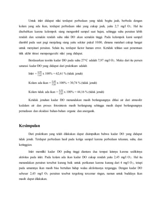 Untuk inlet didapat nilai terdapat perbedaan yang tidak begitu jauh, berbeda dengan
kolam yang ada ikan, terdapat perbedaan nilai yang cukup jauh, yaitu 2,7 mg/l O2. Hal itu
disebabkan karena kelompok siang mengambil sampel saat hujan, sehingga suhu perairan lebih
rendah dan semakin rendah suhu nilai DO akan semakin tinggi. Pada kelompok kami sampel
diambil pada saat pagi menjelang siang yaitu sekitar pukul 10:00, dimana matahari cukup hangat
untuk menyinari perairan. Selain itu, terdapat factor human error. Ketidak telitian saat penentuan
titik akhir titrasi mempengaruhi nilai yang didapat.
Berdasarkan teoritis kadar DO pada suhu 27oC adalah 7,97 mg/l O2. Maka dari itu persen
saturasi kadar DO yang didapat dari praktikum adalah
Inlet =
4,99
7,97
x 100% = 62,61 % (tidak jenuh)
Kolam ada ikan =
2,45
7,97
x 100% = 30,74 % (tidak jenuh)
Kolam tidak ada ikan =
3,52
7,97
x 100% = 44,16 % (tidak jenuh)
Ketidak jenuhan kadar DO menandakan masih berlangsungnya difusi air dari atmosfer
kedalam air dan proses fotosintesis masih berlangsung sehingga masih dapat berlangsungnya
pernafasan dan oksidasi bahan-bahan organic dan anorganik.
Kesimpulan
Dari praktikum yang telah dilakukan dapat disimpulkan bahwa kadar DO yang didapat
tidak jenuh. Terdapat perbedaan hasil pada ketiga sampel karena perbedaan tekanan, suhu, dan
ketinggian.
Inlet memiliki kadar DO paling tinggi diantara dua tempat lainnya karena sedikitnya
aktivitas pada inlet. Pada kolam ada ikan kadar DO cukup rendah yaitu 2,45 mg/l O2. Hal itu
menandakan perairan tersebut kurang baik untuk perikanan karena kurang dari 4 mg/l O2, tetapi
pada umumnya ikan masih bisa bertahan hidup walau aktiivitasnya terganggu. Dengan kadar DO
sebesar 2,45 mg/l O2 perairan tesebut tergolong tercemar ringan, namun untuk budidaya ikan
masih dapat dilakukan.
 