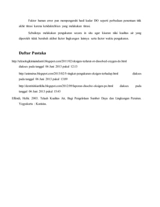 Faktor human error pun mempengaruhi hasil kadar DO seperti perbedaan penentuan titik
akhir titrasi karena ketidaktelitian yang melakukan titrasi.
Sebaiknya melakukan pengukuran secara in situ agar kisaran nilai kualitas air yang
diperoleh tidak berubah akibat factor lingkungan lainnya serta factor waktu pengukuran.
Daftar Pustaka
http://teknologikimiaindustri.blogspot.com/2011/02/oksigen-terlarut-ot-dissolved-oxygen-do.html
diakses pada tanggal 06 Juni 2013 pukul 12:13
http://animsirus.blogspot.com/2013/02/5-tingkat-pengukuran-oksigen-terhadap.html diakses
pada tanggal 06 Juni 2013 pukul 13:09
http://destririzkiarifelia.blogspot.com/2012/09/laporan-dissolve-oksigen-po.html diakses pada
tanggal 06 Juni 2013 pukul 15:43
Effendi, Hefni. 2003. Telaah Kualitas Air, Bagi Pengelolaan Sumber Daya dan Lingkungan Perairan.
Yogyakarta : Kanisius.
 