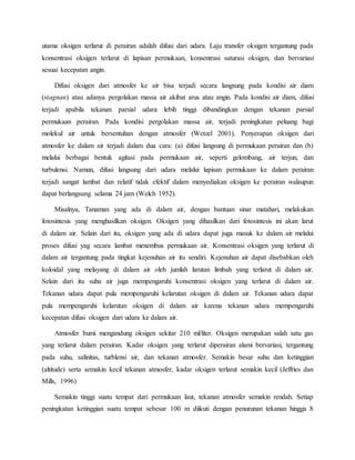 utama oksigen terlarut di perairan adalah difusi dari udara. Laju transfer oksigen tergantung pada
konsentrasi oksigen terlarut di lapisan permukaan, konsentrasi saturasi oksigen, dan bervariasi
sesuai kecepatan angin.
Difusi oksigen dari atmosfer ke air bisa terjadi secara langsung pada kondisi air diam
(stagnan) atau adanya pergolakan massa air akibat arus atau angin. Pada kondisi air diam, difusi
terjadi apabila tekanan parsial udara lebih tinggi dibandingkan dengan tekanan parsial
permukaan perairan. Pada kondisi pergolakan massa air, terjadi peningkatan peluang bagi
molekul air untuk bersentuhan dengan atmosfer (Wetzel 2001). Penyerapan oksigen dari
atmosfer ke dalam air terjadi dalam dua cara: (a) difusi langsung di permukaan perairan dan (b)
melalui berbagai bentuk agitasi pada permukaan air, seperti gelombang, air terjun, dan
turbulensi. Namun, difusi langsung dari udara melalui lapisan permukaan ke dalam perairan
terjadi sangat lambat dan relatif tidak efektif dalam menyediakan oksigen ke perairan walaupun
dapat berlangsung selama 24 jam (Welch 1952).
Misalnya, Tanaman yang ada di dalam air, dengan bantuan sinar matahari, melakukan
fotosintesis yang menghasilkan oksigen. Oksigen yang dihasilkan dari fotosintesis ini akan larut
di dalam air. Selain dari itu, oksigen yang ada di udara dapat juga masuk ke dalam air melalui
proses difusi yag secara lambat menembus permukaan air. Konsentrasi oksigen yang terlarut di
dalam air tergantung pada tingkat kejenuhan air itu sendiri. Kejenuhan air dapat disebabkan oleh
koloidal yang melayang di dalam air oleh jumlah larutan limbah yang terlarut di dalam air.
Selain dari itu suhu air juga mempengaruhi konsentrasi oksigen yang terlarut di dalam air.
Tekanan udara dapat pula mempengaruhi kelarutan oksigen di dalam air. Tekanan udara dapat
pula mempengaruhi kelarutan oksigen di dalam air karena tekanan udara mempengaruhi
kecepatan difusi oksigen dari udara ke dalam air.
Atmosfer bumi mengandung oksigen sekitar 210 ml/liter. Oksigen merupakan salah satu gas
yang terlarut dalam perairan. Kadar oksigen yang terlarut diperairan alami bervariasi, tergantung
pada suhu, salinitas, turblensi air, dan tekanan atmosfer. Semakin besar suhu dan ketinggian
(altitude) serta semakin kecil tekanan atmosfer, kadar oksigen terlarut semakin kecil (Jeffries dan
Mills, 1996)
Semakin tinggi suatu tempat dari permukaan laut, tekanan atmosfer semakin rendah. Setiap
peningkatan ketinggian suatu tempat sebesar 100 m diikuti dengan penurunan tekanan hingga 8
 