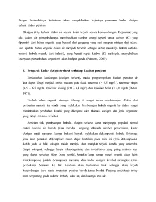 Dengan bertambahnya kedalaman akan mengakibatkan terjadinya penurunan kadar oksigen
terlarut dalam perairan
Oksigen (O2) terlarut dalam air secara ilmiah terjadi secara kesinambungan. Organisme yang
ada dalam air pertumbuhannya membutuhkan sumber energi seperti unsur carbon (C) yang
diperoleh dari bahan organik yang berasal dari ganggang yang mati maupun oksigen dari udara.
Dan apabila bahan organik dalam air menjadi berlebih sebagai akibat masuknya limbah aktivitas
(seperti limbah organik dari industri), yang berarti suplai karbon (C) melimpah, menyebabkan
kecepatan pertumbuhan organisme akan berlipat ganda (Putranto, 2009).
6. Pengaruh kadar oksigen terlarut terhadap kualitas perairan
Berdasarkan kandungan (oksigen terlarut), maka pengelompokan kualitas perairan air
laut dapat dibagi menjadi empat macam yaitu tidak tercemar (> 6,5 mgr/l ), tercemar ringan
(4,5 – 6,5 mgr/l), tercemar sedang (2,0 – 4,4 mgr/l) dan tercemar berat (< 2,0 mgr/l) (Odum,
1971).
Limbah bahan organik biasanya dibuang di sungai secara sembarangan. Akibat dari
perbuatan manusia itu sendiri yang melakukan Pembuangan limbah organik ke dalam sungai
menimbulkan perubahan kondisi yang ditengarai oleh fluktuasi oksigen dan jenis organisme
yang hidup di lokasi tersebut
Sebelum titik pembuangan limbah, oksigen terlarut dapat menyangga populasi normal
dalam kondisi air bersih (zona bersih). Langsung dibawah sumber pencemaran, kadar
oksigen mulai menurun karena bakteri banyak melakukan dekomposisi limbah. Beberapa
jenis ikan pemakan dekomposer masih dapat bertahan pada zona ini (zona dekomposisi).
Lebih jauh ke hilir, oksigen makin menipis, dan mungkin terjadi kondisi yang anaerobik
(tanpa oksigen), sehingga hanya mikroorganisme dan invertebrata yang paling resisten saja
yang dapat bertahan hidup (zona septik). Semakin lama semua materi organik akan habis
terdekomposisi, jumlah dekomposer menurun, dan kadar oksigen kembali meningkat (zona
perbaikan). Semakin ke hilir, keadaan akan bertambah baik sehingga akan terjadi
keseimbangan baru suatu komunitas perairan bersih (zona bersih). Panjang pendeknya setiap
zona tergantung pada volume limbah, suhu air, dan kuatnya arus air.
 