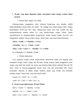 7. Metode yang dapat digunakan dalam menentukan kadar oksigen terlarut dalam
perairan
 Metoda titrasi dengan cara winkler
Prinsipnya dengan menggunakan titrasi iodometri. Sampel yang akan dianalisis terlebih
dahulu ditambahkan larutan MnCl2 den Na0H - KI, sehingga akan terjadi endapan Mn02. Dengan
menambahkan H2SO4 atan HCl maka endapan yang terjadi akan larut kembali dan juga
akanmembebaskan molekul iodium (I2) yang ekivalen dengan oksigen terlarut. Iodium
yang dibebaskan ini selanjutnya dititrasi dengan larutan standar natrium tiosulfat (Na2S203) dan
menggunakan indikator larutan amilum (kanji). Reaksi kimia yang terjadi dapat dirumuskan :
MnCI2 + NaOH ==> Mn(OH)2 + 2 NaCI
2 Mn(OH)2 + O2 ==> 2 MnO2 + 2 H20
MnO2 + 2 KI + 2 H2O ==> Mn(OH)2 + I2 + 2 KOH
I2 + 2 Na2S2O3 ==> Na2S4O6 + 2 NaI
 Metoda elektrokimia
Cara penentuan oksigen terlarut dengan metoda elektrokimia adalah cara langsung untuk
menentukan oksigen terlarut dengan alat DO meter. Prinsip kerjanya adalah menggunakan probe
oksigen yang terdiri dari katoda dan anoda yang direndam dalam larutan elektrolit. Pada alat DO
meter, probe ini biasanya menggunakan katoda perak (Ag) dan anoda timbal (Pb). Secara
keseluruhan, elektroda ini dilapisi dengan membran plastik yang bersifat semi permeable
terhadap oksigen. Reaksi kimia yang akan terjadi adalah
Katoda : O2 + 2 H2O + 4e ==> 4 HO-
Anoda : Pb + 2 HO- ==> PbO + H20 + 2e
8. Reaksi yang terjadi dengan Metode Winkler
MnCI2 + NaOH ==> Mn(OH)2 + 2 NaCI
Mn(OH)2 + O2 ==> 2 MnO2 + 2 H20
MnO2 + 2 KI + 2 H2O ==> Mn(OH)2 + I2 + 2 KOH
 