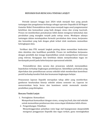 REFLEKSI DAN RENCANA TINDAK LANJUT
Periode Januari hingga Juni 2024 telah menjadi fase yang penuh
tantangan dan pengalaman berharga sebagai operator Dapodik di SD Negeri
Gumelar Kidul. Pemutakhiran data siswa menjadi tugas awal yangmenuntut
ketelitian dan komunikasi yang baik dengan siswa dan orang tua/wali.
Proses ini memberikan pemahaman lebih dalam mengenai kebutuhan dan
perubahan yang mungkin terjadi pada setiap siswa. Meskipun adanya
tantangan dalam mendapatkan formulir perubahan data siswa, kerjasama
dan komunikasi yang baik dengan pihak terkait telah membantu memastikan
kelengkapan data.
Verifikasi data PTK menjadi langkah penting dalam memastikan keakuratan
data identitas dan kualifikasi pendidik. Proses ini melibatkan kerjasama
dengan pendidik dan tenaga kependidikan untuk memperbarui informasi
yang relevan. Kesigapan dan ketelitian dalam menyelesaikan tugas ini
berdampak positif pada keberlanjutan operasional sekolah.
Pemutakhiran data sarana dan prasarana sekolah menunjukkan
kepedulian terhadap lingkungan pembelajaran. Identifikasi perbaikan yang
diperlukan dan pemeliharaan sarana sekolah telah memberikan kontribusi
positif terhadap kondisi fisik dan keamanan lingkungan belajar.
Penyusunan laporan Dapodik merupakan tahap akhir yang memberikan
gambaran keseluruhan kinerja sekolah selama semester ini. Laporan ini
mencerminkan kerja keras dan komitmen untuk memenuhi standar
pendidikan yang ditetapkan.
Rencana Tindak Lanjut:
1. Peningkatan Komunikasi:
Memperkuat komunikasi dengan siswa, orang tua/wali, dan staf sekolah
untuk memastikan pembaruan data siswa dapat dilakukan lebih efisien
2. Pengembangan Pelatihan:
Menyelenggarakan pelatihan rutin bagi staf kepegawaian danpendidik
mengenai penggunaan Dapodik dan tugas terkait, guna meningkatkan
 