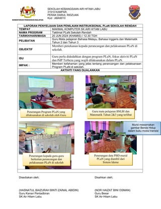 SEKOLAH KEBANGSAAN AIR HITAM LABU
31910 KAMPAR,
PERAK DARUL RIDZUAN
Kod : ABA9010
LAPORAN PENYELIAAN DAN PENILAIAN INSTRUKSIONAL PLaN SEKOLAH RENDAH
TEMPAT MAKMAL KOMPUTER SK AIR HITAM LABU
NAMA PROGRAM Taklimat PLaN Sekolah Rendah
TARIKH/HARI/MASA 20 JUN 2024 (KHAMIS) / 12.30 TGH
PELIBATAN
Guru Mata pelajaran Bahasa Melayu, Bahasa Inggeris dan Matematik
Tahun 2 dan Tahun 3
OBJEKTIF
Memberi penekanan kepada perancangan dan pelaksanaan PLaN di
sekolah.
ISU
Guru perlu didedahkan dengan program PLaN, fokus aktiviti PLaN
dan PdP Terbeza yang wajib dilaksanakan dalam PLaN.
IMPAK :
Memberi kefahaman yang jelas tentang perancangan dan pelaksanaan
Program PLaN di sekolah.
AKTIVITI YANG DIJALANKAN
Disediakan oleh; Disahkan oleh;
(HASNATUL BAIZURAH BINTI ZAINAL ABIDIN) (NOR HAIZAT BINI OSMAN)
Guru Kanan Pentadbiran Guru Besar
SK Air Hitam Labu SK Air Hitam Labu
Murid menampal gambar
Benda Bukan Hidup
Murid menampal gambar
Benda Hidup
Murid mewarnakan
gambar Benda Hidup
dalam buku modul transisi
Penerangan Program PLaN yang
dilaksanakan di sekolah oleh Guru
Guru mata pelajaran BM,BI dan
Matematik Tahun 2&3 yang terlibat
Penerangan data PBD murid
PLaN yang diambil dari
Sistem Ideme
Penerangan kepada guru-guru
berkaitan perancangan dan
pelaksanaan PLaN di sekolah
 