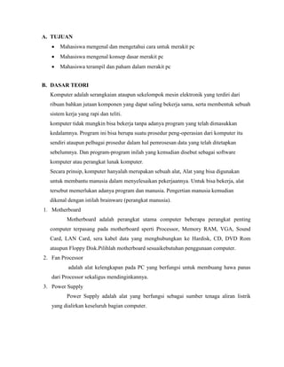 A. TUJUAN
 Mahasiswa mengenal dan mengetahui cara untuk merakit pc
 Mahasiswa mengenal konsep dasar merakit pc
 Mahasiswa terampil dan paham dalam merakit pc
B. DASAR TEORI
Komputer adalah serangkaian ataupun sekelompok mesin elektronik yang terdiri dari
ribuan bahkan jutaan komponen yang dapat saling bekerja sama, serta membentuk sebuah
sistem kerja yang rapi dan teliti.
komputer tidak mungkin bisa bekerja tanpa adanya program yang telah dimasukkan
kedalamnya. Program ini bisa berupa suatu prosedur peng-operasian dari komputer itu
sendiri ataupun pelbagai prosedur dalam hal pemrosesan data yang telah ditetapkan
sebelumnya. Dan program-program inilah yang kemudian disebut sebagai software
komputer atau perangkat lunak komputer.
Secara prinsip, komputer hanyalah merupakan sebuah alat, Alat yang bisa digunakan
untuk membantu manusia dalam menyelesaikan pekerjaannya. Untuk bisa bekerja, alat
tersebut memerlukan adanya program dan manusia. Pengertian manusia kemudian
dikenal dengan istilah brainware (perangkat manusia).
1. Motherboard
Motherboard adalah perangkat utama computer beberapa perangkat penting
computer terpasang pada motherboard sperti Processor, Memory RAM, VGA, Sound
Card, LAN Card, sera kabel data yang menghubungkan ke Hardisk, CD, DVD Rom
ataupun Floppy Disk.Pilihlah motherboard sesuaikebutuhan penggunaan computer.
2. Fan Processor
adalah alat kelengkapan pada PC yang berfungsi untuk membuang hawa panas
dari Processor sekaligus mendinginkannya.
3. Power Supply
Power Supply adalah alat yang berfungsi sebagai sumber tenaga aliran listrik
yang dialirkan keseluruh bagian computer.
 