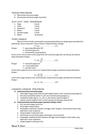 Rahmawati Th. Diamanti
FISIKA 2009
TUJUAN PERCOBAAN
A. Menentukan konstanta pegas
B. Menentukan konstanta pegas equivalent
ALAT-ALAT YANG DIGUNAKAN
1. Pegas 4 buah
2. Statip 1 buah
3. Stopwatch 1 buah
4. Mistar 1 buah
5. Dudukan pegas 1 buah
6. Beban secukupnya
TEORI SINGKAT
Menurut hukum Hooke, pertambahan panjang berbanding lurus dengan gaya yang diberikan
pada benda. Secara sistematis, hukum Hooke ini dapat dituliskan sebagai
F = k.x . . . . . . . . . . . . . . . . ( 1 )
Dengan F = gaya yang dikerjakan (N)
k = konstanta gaya (m)
x = pertambahan panjang (N/m)
Secara umum semua sistem osilasi yang terdiri dari dua buah pegas dan satu benda, periodenya
dapat dinyatakan dengan :
T = 2 . . . . . . . . . . . . . ( 2 )
Dengan k = konstanta pegas (m)
m = massa beban (gr)
T = periode osilasi
Untuk sistem pegas tersusun secara seri, harga konstanta pegas equivalennya dapat dinyatakan
dengan :
ks = . . . . . . . . . . . . . ( 3 )
untuk sistem pegas yang tersusun secara paralel, harga konstanta pegas equivalennya dinyatakan
dengan :
kp = k1 + k2 . . . . . . . . . . . . . ( 4 )
LANGKAH-LANGKAH PERCOBAAN
A. Untuk penentuan konstanta pegas
1. Gantungkan pegas pada statip dan gantungkan beban m dan ukurlah panjang pegas (L)
2. Kemudian tambahkan beban m1 dan ukur kembali panjang pegas (L1)
3. Tambahkan beban lagi m2, m3, dan m4 dan lakukan seperti langkah 2
4. Lakukan seperti langkah 2 dan 3 untuk masing-masing pegas yang lainnya
B. Untuk penentuan konstanta pegas equivalent dengan osilasi
1. Atur dua buah pegas secara seri
2. Gantungkan sebuah beban
3. Simpangkan sedikit dan lepaskan sehingga sistem bergetar. Catat berapa waktu yang
diperlukan untuk 10 getaran
4. Ulangi langkah 3 sebanyak 5 kali
5. Selanjutnya atur dua buah pegas tadi dengan susunan paralel
6. Simpangkan sedikit kemudian lepaskan sehingga sistem bergetar. Catat waktu yang
diperlukan untuk 10 getaran.
7. Ulangi langkah 6 sebanyak 5 kali.
 