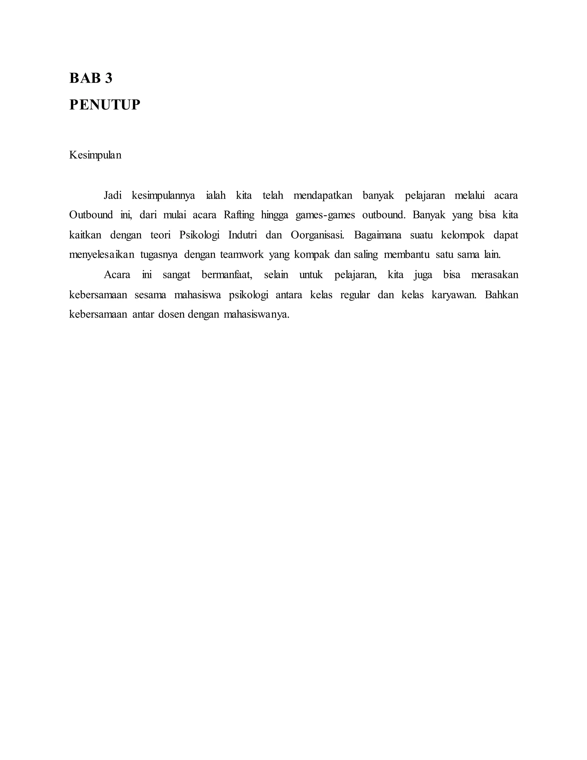 BAB 3
PENUTUP
Kesimpulan
Jadi kesimpulannya ialah kita telah mendapatkan banyak pelajaran melalui acara
Outbound ini, dari mulai acara Rafting hingga games-games outbound. Banyak yang bisa kita
kaitkan dengan teori Psikologi Indutri dan Oorganisasi. Bagaimana suatu kelompok dapat
menyelesaikan tugasnya dengan teamwork yang kompak dan saling membantu satu sama lain.
Acara ini sangat bermanfaat, selain untuk pelajaran, kita juga bisa merasakan
kebersamaan sesama mahasiswa psikologi antara kelas regular dan kelas karyawan. Bahkan
kebersamaan antar dosen dengan mahasiswanya.
 
