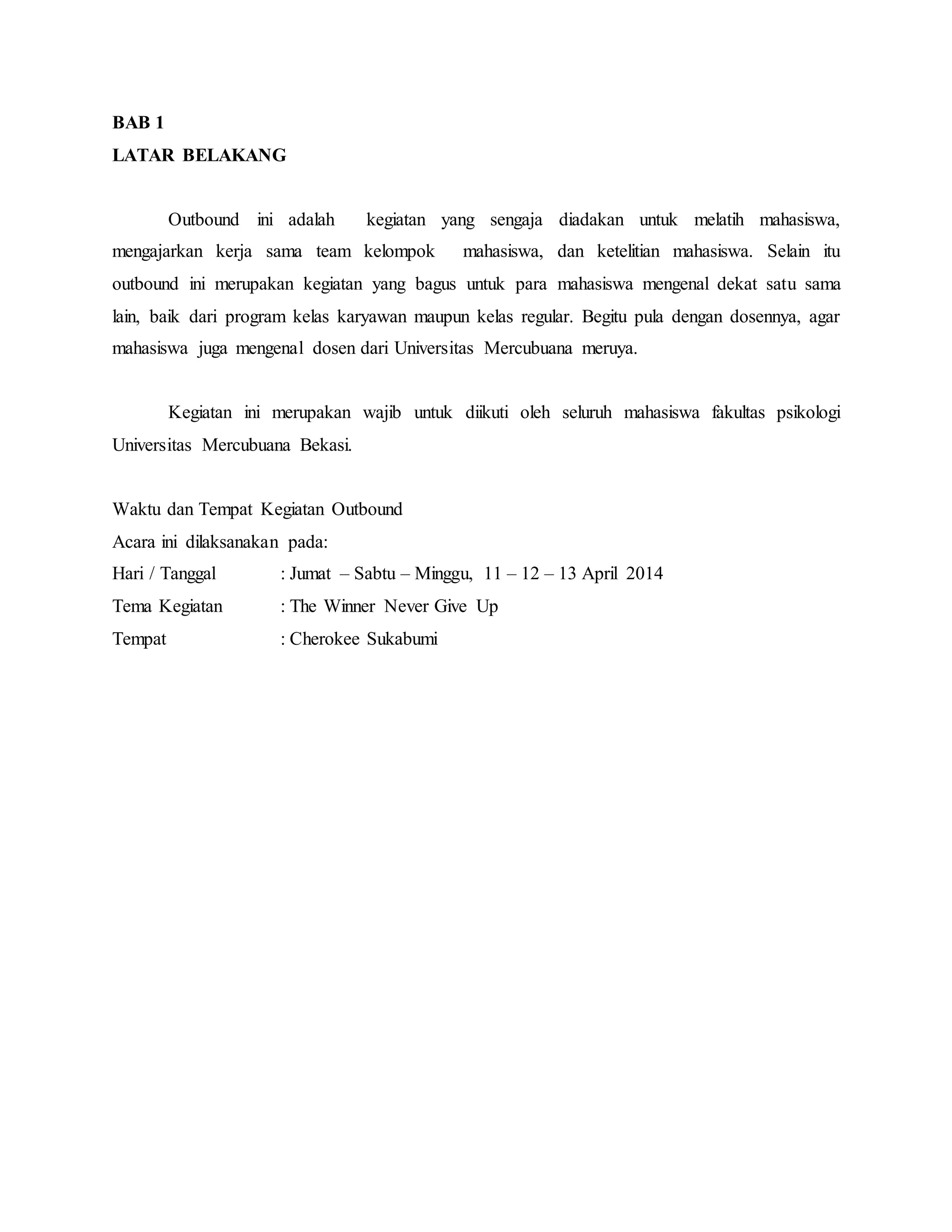 BAB 1
LATAR BELAKANG
Outbound ini adalah kegiatan yang sengaja diadakan untuk melatih mahasiswa,
mengajarkan kerja sama team kelompok mahasiswa, dan ketelitian mahasiswa. Selain itu
outbound ini merupakan kegiatan yang bagus untuk para mahasiswa mengenal dekat satu sama
lain, baik dari program kelas karyawan maupun kelas regular. Begitu pula dengan dosennya, agar
mahasiswa juga mengenal dosen dari Universitas Mercubuana meruya.
Kegiatan ini merupakan wajib untuk diikuti oleh seluruh mahasiswa fakultas psikologi
Universitas Mercubuana Bekasi.
Waktu dan Tempat Kegiatan Outbound
Acara ini dilaksanakan pada:
Hari / Tanggal : Jumat – Sabtu – Minggu, 11 – 12 – 13 April 2014
Tema Kegiatan : The Winner Never Give Up
Tempat : Cherokee Sukabumi
 
