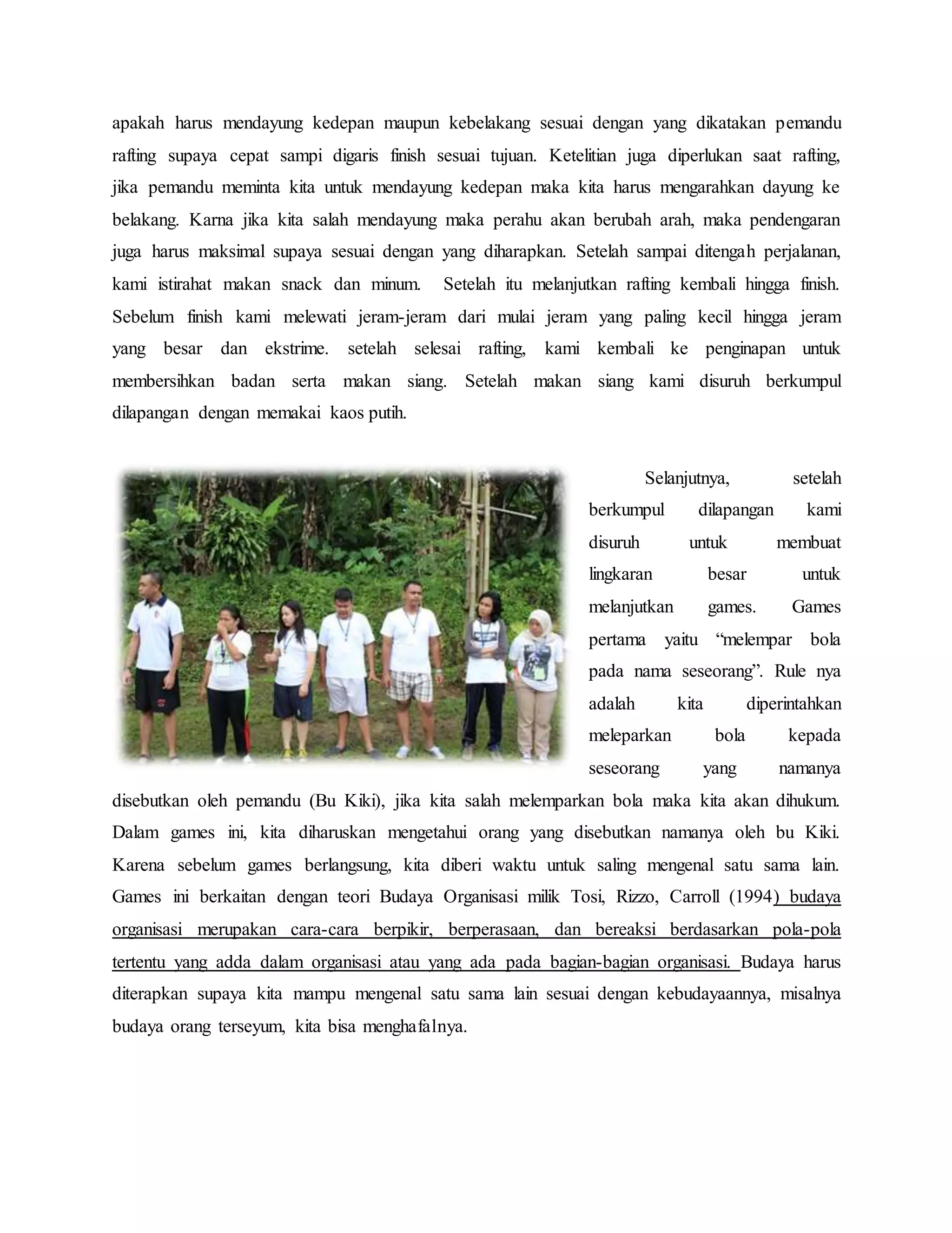 apakah harus mendayung kedepan maupun kebelakang sesuai dengan yang dikatakan pemandu
rafting supaya cepat sampi digaris finish sesuai tujuan. Ketelitian juga diperlukan saat rafting,
jika pemandu meminta kita untuk mendayung kedepan maka kita harus mengarahkan dayung ke
belakang. Karna jika kita salah mendayung maka perahu akan berubah arah, maka pendengaran
juga harus maksimal supaya sesuai dengan yang diharapkan. Setelah sampai ditengah perjalanan,
kami istirahat makan snack dan minum. Setelah itu melanjutkan rafting kembali hingga finish.
Sebelum finish kami melewati jeram-jeram dari mulai jeram yang paling kecil hingga jeram
yang besar dan ekstrime. setelah selesai rafting, kami kembali ke penginapan untuk
membersihkan badan serta makan siang. Setelah makan siang kami disuruh berkumpul
dilapangan dengan memakai kaos putih.
Selanjutnya, setelah
berkumpul dilapangan kami
disuruh untuk membuat
lingkaran besar untuk
melanjutkan games. Games
pertama yaitu “melempar bola
pada nama seseorang”. Rule nya
adalah kita diperintahkan
meleparkan bola kepada
seseorang yang namanya
disebutkan oleh pemandu (Bu Kiki), jika kita salah melemparkan bola maka kita akan dihukum.
Dalam games ini, kita diharuskan mengetahui orang yang disebutkan namanya oleh bu Kiki.
Karena sebelum games berlangsung, kita diberi waktu untuk saling mengenal satu sama lain.
Games ini berkaitan dengan teori Budaya Organisasi milik Tosi, Rizzo, Carroll (1994) budaya
organisasi merupakan cara-cara berpikir, berperasaan, dan bereaksi berdasarkan pola-pola
tertentu yang adda dalam organisasi atau yang ada pada bagian-bagian organisasi. Budaya harus
diterapkan supaya kita mampu mengenal satu sama lain sesuai dengan kebudayaannya, misalnya
budaya orang terseyum, kita bisa menghafalnya.
 