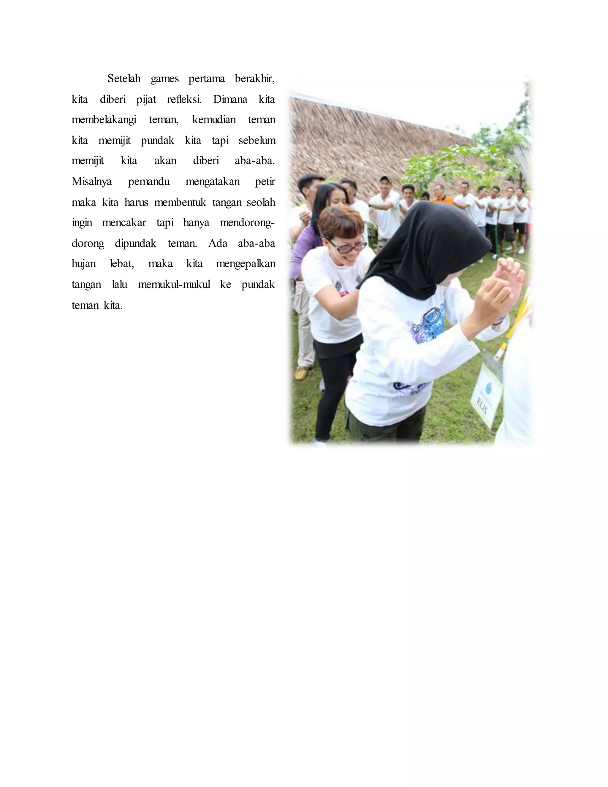 Setelah games pertama berakhir,
kita diberi pijat refleksi. Dimana kita
membelakangi teman, kemudian teman
kita memijit pundak kita tapi sebelum
memijit kita akan diberi aba-aba.
Misalnya pemandu mengatakan petir
maka kita harus membentuk tangan seolah
ingin mencakar tapi hanya mendorong-
dorong dipundak teman. Ada aba-aba
hujan lebat, maka kita mengepalkan
tangan lalu memukul-mukul ke pundak
teman kita.
 