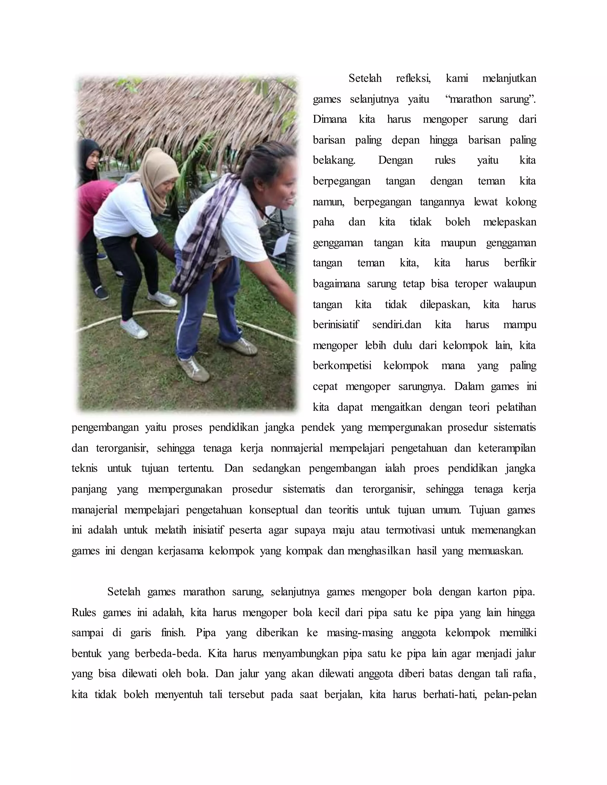 Setelah refleksi, kami melanjutkan
games selanjutnya yaitu “marathon sarung”.
Dimana kita harus mengoper sarung dari
barisan paling depan hingga barisan paling
belakang. Dengan rules yaitu kita
berpegangan tangan dengan teman kita
namun, berpegangan tangannya lewat kolong
paha dan kita tidak boleh melepaskan
genggaman tangan kita maupun genggaman
tangan teman kita, kita harus berfikir
bagaimana sarung tetap bisa teroper walaupun
tangan kita tidak dilepaskan, kita harus
berinisiatif sendiri.dan kita harus mampu
mengoper lebih dulu dari kelompok lain, kita
berkompetisi kelompok mana yang paling
cepat mengoper sarungnya. Dalam games ini
kita dapat mengaitkan dengan teori pelatihan
pengembangan yaitu proses pendidikan jangka pendek yang mempergunakan prosedur sistematis
dan terorganisir, sehingga tenaga kerja nonmajerial mempelajari pengetahuan dan keterampilan
teknis untuk tujuan tertentu. Dan sedangkan pengembangan ialah proes pendidikan jangka
panjang yang mempergunakan prosedur sistematis dan terorganisir, sehingga tenaga kerja
manajerial mempelajari pengetahuan konseptual dan teoritis untuk tujuan umum. Tujuan games
ini adalah untuk melatih inisiatif peserta agar supaya maju atau termotivasi untuk memenangkan
games ini dengan kerjasama kelompok yang kompak dan menghasilkan hasil yang memuaskan.
Setelah games marathon sarung, selanjutnya games mengoper bola dengan karton pipa.
Rules games ini adalah, kita harus mengoper bola kecil dari pipa satu ke pipa yang lain hingga
sampai di garis finish. Pipa yang diberikan ke masing-masing anggota kelompok memiliki
bentuk yang berbeda-beda. Kita harus menyambungkan pipa satu ke pipa lain agar menjadi jalur
yang bisa dilewati oleh bola. Dan jalur yang akan dilewati anggota diberi batas dengan tali rafia,
kita tidak boleh menyentuh tali tersebut pada saat berjalan, kita harus berhati-hati, pelan-pelan
 