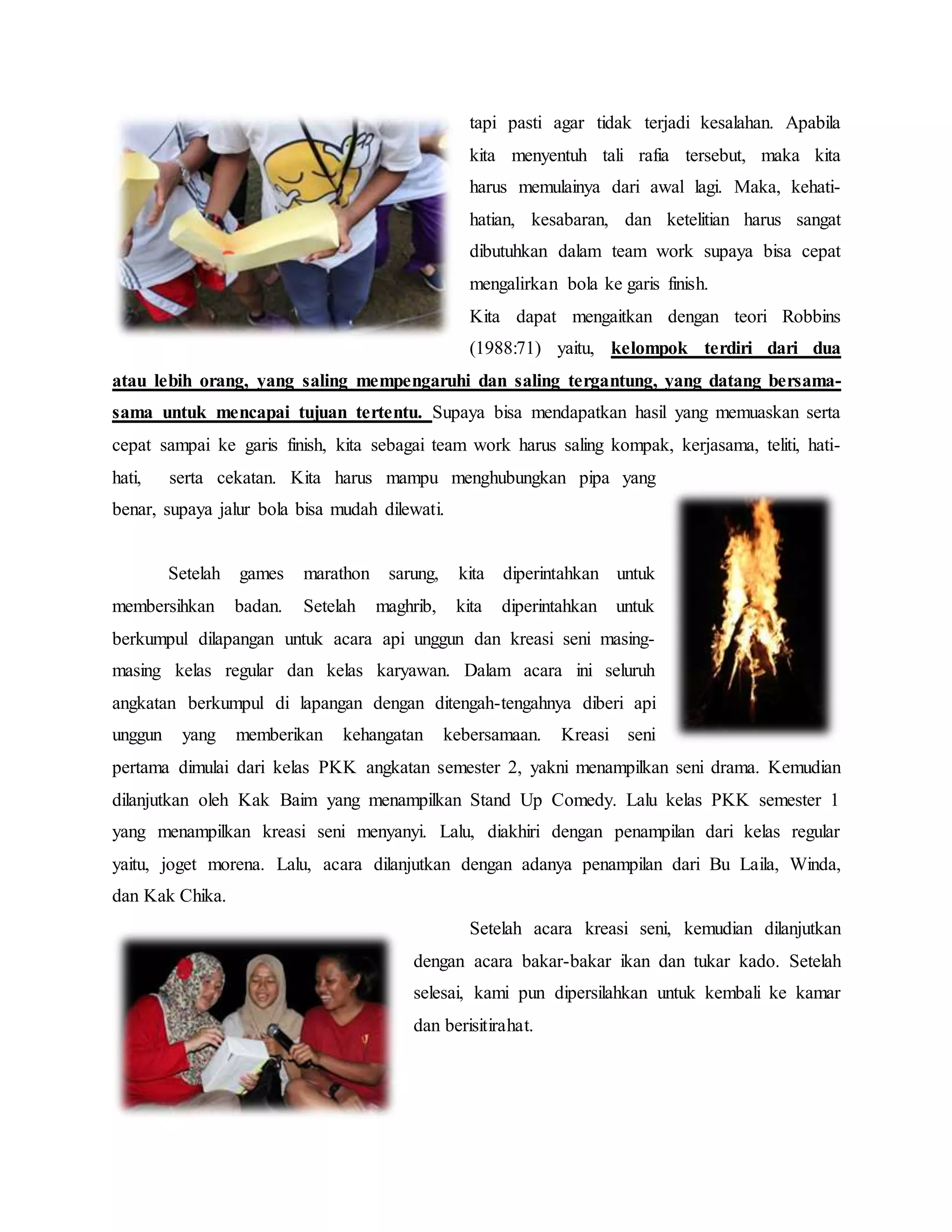 tapi pasti agar tidak terjadi kesalahan. Apabila
kita menyentuh tali rafia tersebut, maka kita
harus memulainya dari awal lagi. Maka, kehati-
hatian, kesabaran, dan ketelitian harus sangat
dibutuhkan dalam team work supaya bisa cepat
mengalirkan bola ke garis finish.
Kita dapat mengaitkan dengan teori Robbins
(1988:71) yaitu, kelompok terdiri dari dua
atau lebih orang, yang saling mempengaruhi dan saling tergantung, yang datang bersama-
sama untuk mencapai tujuan tertentu. Supaya bisa mendapatkan hasil yang memuaskan serta
cepat sampai ke garis finish, kita sebagai team work harus saling kompak, kerjasama, teliti, hati-
hati, serta cekatan. Kita harus mampu menghubungkan pipa yang
benar, supaya jalur bola bisa mudah dilewati.
Setelah games marathon sarung, kita diperintahkan untuk
membersihkan badan. Setelah maghrib, kita diperintahkan untuk
berkumpul dilapangan untuk acara api unggun dan kreasi seni masing-
masing kelas regular dan kelas karyawan. Dalam acara ini seluruh
angkatan berkumpul di lapangan dengan ditengah-tengahnya diberi api
unggun yang memberikan kehangatan kebersamaan. Kreasi seni
pertama dimulai dari kelas PKK angkatan semester 2, yakni menampilkan seni drama. Kemudian
dilanjutkan oleh Kak Baim yang menampilkan Stand Up Comedy. Lalu kelas PKK semester 1
yang menampilkan kreasi seni menyanyi. Lalu, diakhiri dengan penampilan dari kelas regular
yaitu, joget morena. Lalu, acara dilanjutkan dengan adanya penampilan dari Bu Laila, Winda,
dan Kak Chika.
Setelah acara kreasi seni, kemudian dilanjutkan
dengan acara bakar-bakar ikan dan tukar kado. Setelah
selesai, kami pun dipersilahkan untuk kembali ke kamar
dan berisitirahat.
 