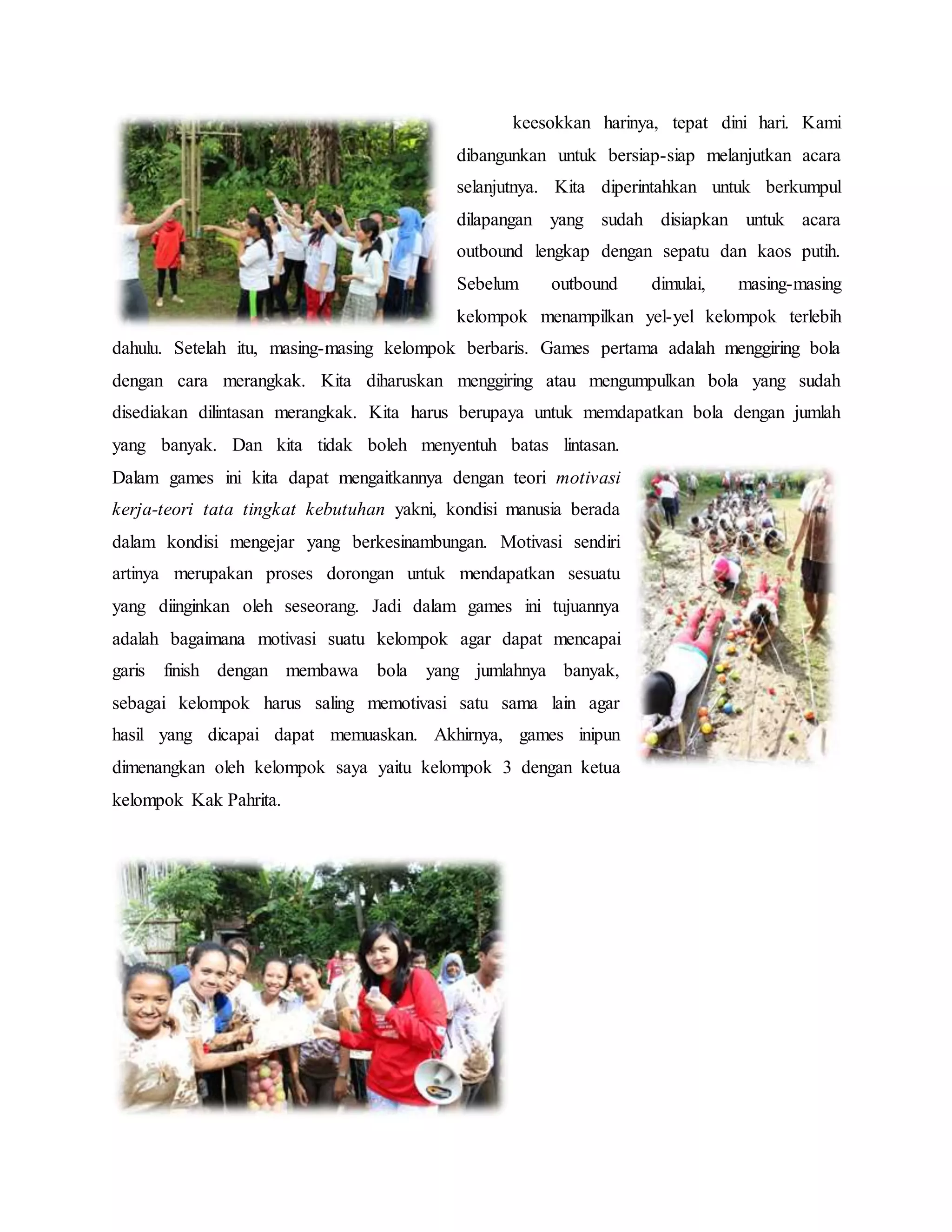 keesokkan harinya, tepat dini hari. Kami
dibangunkan untuk bersiap-siap melanjutkan acara
selanjutnya. Kita diperintahkan untuk berkumpul
dilapangan yang sudah disiapkan untuk acara
outbound lengkap dengan sepatu dan kaos putih.
Sebelum outbound dimulai, masing-masing
kelompok menampilkan yel-yel kelompok terlebih
dahulu. Setelah itu, masing-masing kelompok berbaris. Games pertama adalah menggiring bola
dengan cara merangkak. Kita diharuskan menggiring atau mengumpulkan bola yang sudah
disediakan dilintasan merangkak. Kita harus berupaya untuk memdapatkan bola dengan jumlah
yang banyak. Dan kita tidak boleh menyentuh batas lintasan.
Dalam games ini kita dapat mengaitkannya dengan teori motivasi
kerja-teori tata tingkat kebutuhan yakni, kondisi manusia berada
dalam kondisi mengejar yang berkesinambungan. Motivasi sendiri
artinya merupakan proses dorongan untuk mendapatkan sesuatu
yang diinginkan oleh seseorang. Jadi dalam games ini tujuannya
adalah bagaimana motivasi suatu kelompok agar dapat mencapai
garis finish dengan membawa bola yang jumlahnya banyak,
sebagai kelompok harus saling memotivasi satu sama lain agar
hasil yang dicapai dapat memuaskan. Akhirnya, games inipun
dimenangkan oleh kelompok saya yaitu kelompok 3 dengan ketua
kelompok Kak Pahrita.
 