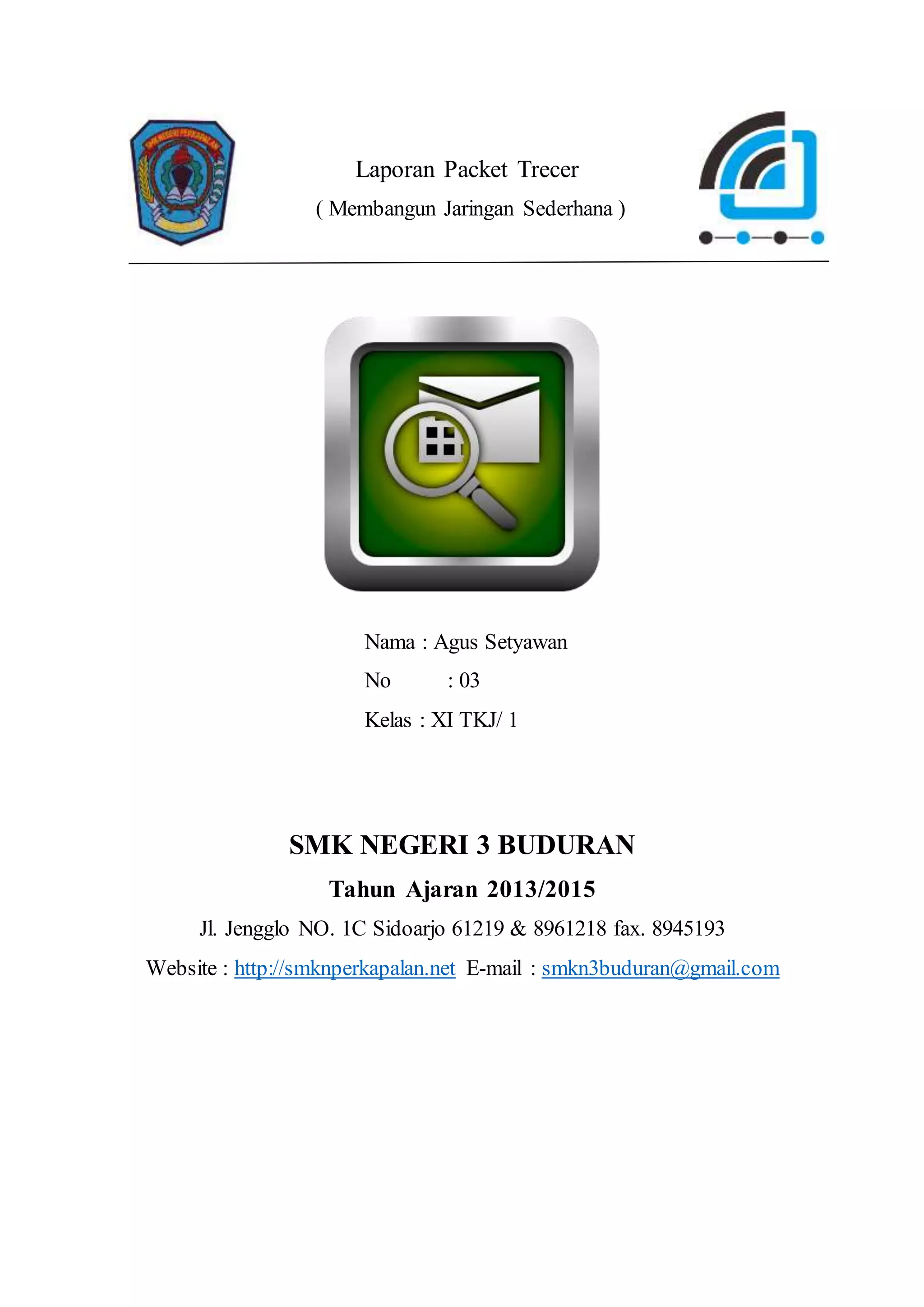 Laporan Packet Trecer
( Membangun Jaringan Sederhana )
Nama : Agus Setyawan
No : 03
Kelas : XI TKJ/ 1
SMK NEGERI 3 BUDURAN
Tahun Ajaran 2013/2015
Jl. Jengglo NO. 1C Sidoarjo 61219 & 8961218 fax. 8945193
Website : http://smknperkapalan.net E-mail : smkn3buduran@gmail.com
 