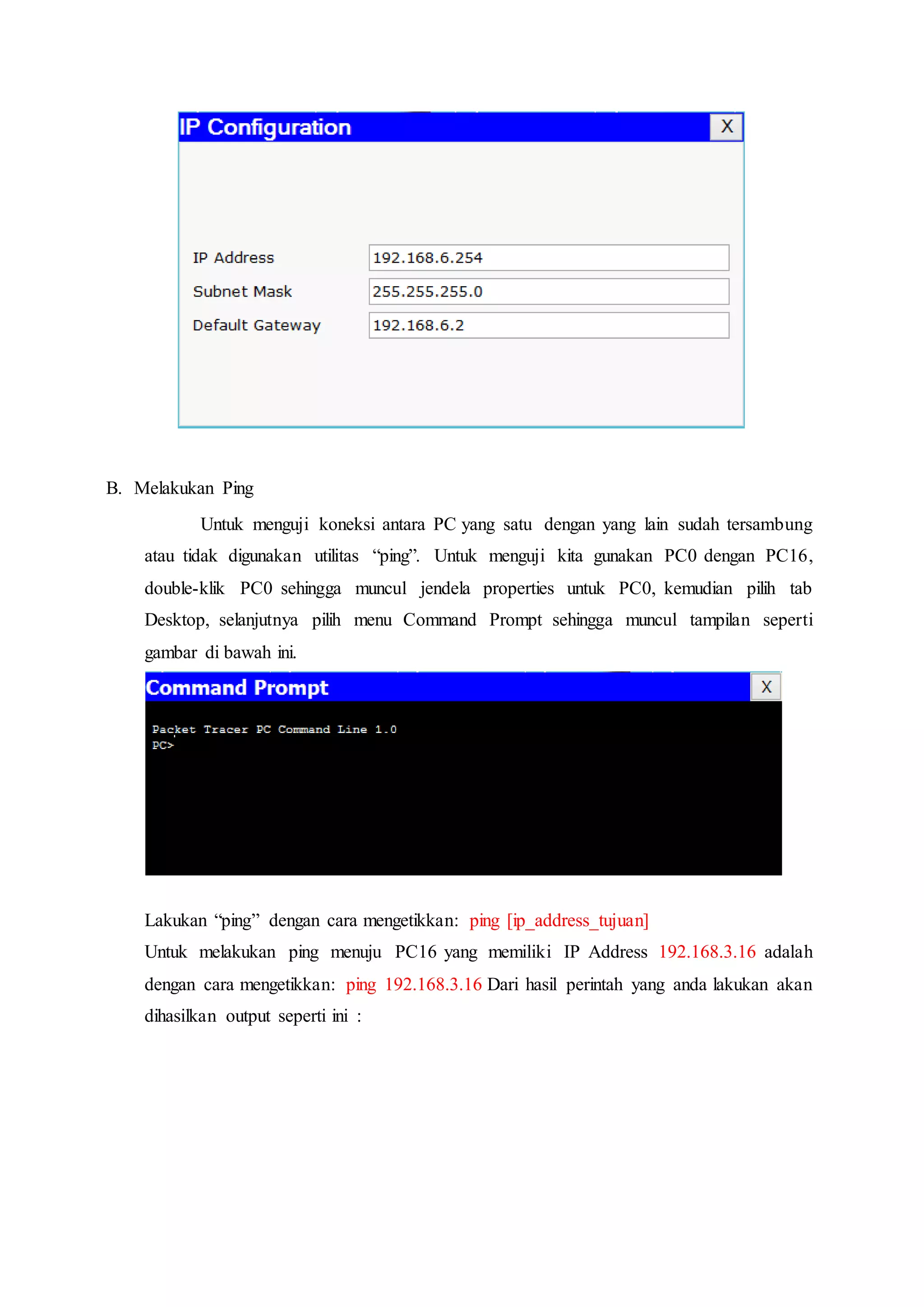 B. Melakukan Ping
Untuk menguji koneksi antara PC yang satu dengan yang lain sudah tersambung
atau tidak digunakan utilitas “ping”. Untuk menguji kita gunakan PC0 dengan PC16,
double-klik PC0 sehingga muncul jendela properties untuk PC0, kemudian pilih tab
Desktop, selanjutnya pilih menu Command Prompt sehingga muncul tampilan seperti
gambar di bawah ini.
Lakukan “ping” dengan cara mengetikkan: ping [ip_address_tujuan]
Untuk melakukan ping menuju PC16 yang memiliki IP Address 192.168.3.16 adalah
dengan cara mengetikkan: ping 192.168.3.16 Dari hasil perintah yang anda lakukan akan
dihasilkan output seperti ini :
 