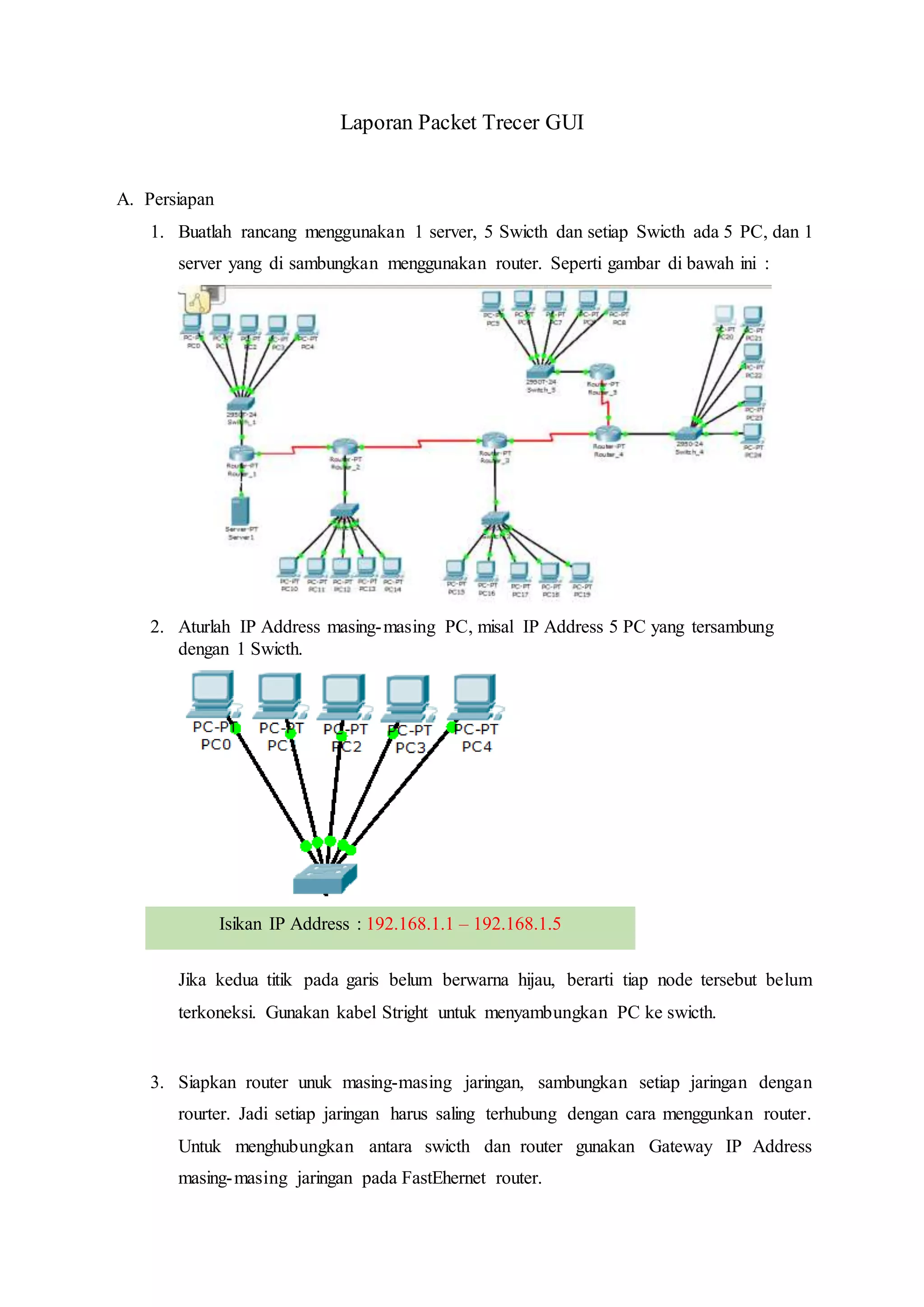 Laporan Packet Trecer GUI
A. Persiapan
1. Buatlah rancang menggunakan 1 server, 5 Swicth dan setiap Swicth ada 5 PC, dan 1
server yang di sambungkan menggunakan router. Seperti gambar di bawah ini :
2. Aturlah IP Address masing-masing PC, misal IP Address 5 PC yang tersambung
dengan 1 Swicth.
Jika kedua titik pada garis belum berwarna hijau, berarti tiap node tersebut belum
terkoneksi. Gunakan kabel Stright untuk menyambungkan PC ke swicth.
3. Siapkan router unuk masing-masing jaringan, sambungkan setiap jaringan dengan
rourter. Jadi setiap jaringan harus saling terhubung dengan cara menggunkan router.
Untuk menghubungkan antara swicth dan router gunakan Gateway IP Address
masing-masing jaringan pada FastEhernet router.
Isikan IP Address : 192.168.1.1 – 192.168.1.5
 