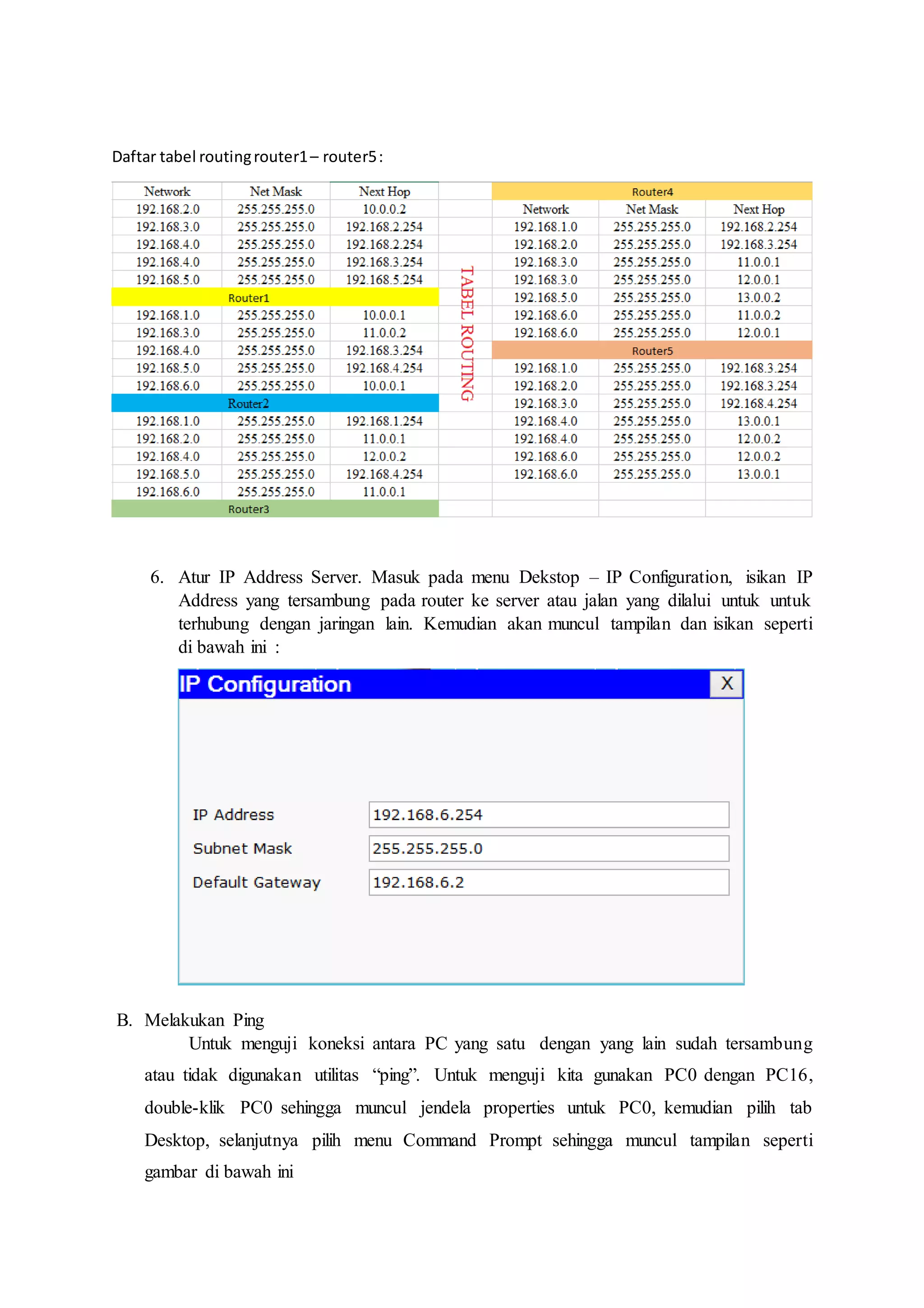 Daftar tabel routingrouter1– router5:
6. Atur IP Address Server. Masuk pada menu Dekstop – IP Configuration, isikan IP
Address yang tersambung pada router ke server atau jalan yang dilalui untuk untuk
terhubung dengan jaringan lain. Kemudian akan muncul tampilan dan isikan seperti
di bawah ini :
B. Melakukan Ping
Untuk menguji koneksi antara PC yang satu dengan yang lain sudah tersambung
atau tidak digunakan utilitas “ping”. Untuk menguji kita gunakan PC0 dengan PC16,
double-klik PC0 sehingga muncul jendela properties untuk PC0, kemudian pilih tab
Desktop, selanjutnya pilih menu Command Prompt sehingga muncul tampilan seperti
gambar di bawah ini
 