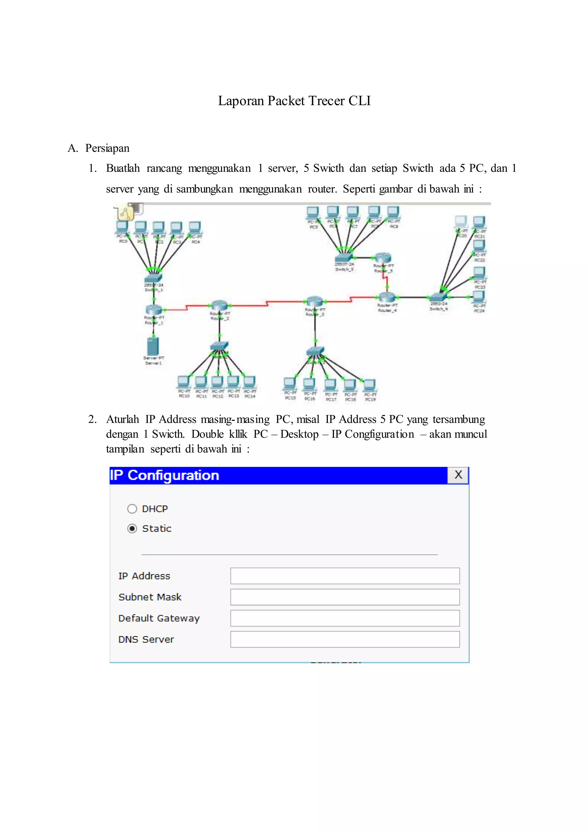 Laporan Packet Trecer CLI
A. Persiapan
1. Buatlah rancang menggunakan 1 server, 5 Swicth dan setiap Swicth ada 5 PC, dan 1
server yang di sambungkan menggunakan router. Seperti gambar di bawah ini :
2. Aturlah IP Address masing-masing PC, misal IP Address 5 PC yang tersambung
dengan 1 Swicth. Double kllik PC – Desktop – IP Congfiguration – akan muncul
tampilan seperti di bawah ini :
 