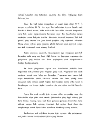 sebagai kerusakan atau kebusukan anaerobic dan dapat berlangsung dalam 
beberapa jam. 
Sayur dan buah-buahan mengandung air sangat tinggi sekitar 75-95 % 
dengan kelembaban 98 %. Jika sayur dan buah-buahan tersebut berada pada 
kondisi di bawah normal, maka akan terlihat layu akibat dehidrasi. Pengemasan 
yang baik dapat memperpanjang kesegaran sayur dan buah-buahan dengan 
mencegah proses kelayuan tersebut. Kecepatan dehidrasi tergantung dari jenis 
produk yang dikemas dan jenis bahan pengemas yang digunakan. Pemberian 
lubang-lubang perforasi pada pengemas plastik bertujuan untuk permeasi oksigen 
dan tidak berpengaruh nyata terhadap dehidrasi. 
Selain kerusakan anaerobik, mikroorganisme juga merupakan penyebab 
kerusakan pada sayur dan buah. Oleh karena itu, diperlukan penanganan dan 
pengemasan yang hati-hati serta dalam penyimpanan untuk mempertahankan 
kualitas dan kesegarannya. 
Di dalam pengemasan sayuran dan buah-buahan perhatian harus 
terpusatkan pada pemilihan jenis pengemas yang cocok. Pengemasan tidak selalu 
menjamin produk segar bebas dari kerusakan. Pengemasan yang kurang baik 
dapat mempercepat proses kerusakan tersebut. Dua faktor penting dalam 
mendesain suatu kemasan adalah respirasi dan transpirasi karena kedua faktor ini 
berhubungan erat dengan tingkat kerusakan dan dari setiap komoditi berbeda-beda. 
Syarat lain untuk memilih jenis kemasan dalam pre-packing sayur dan 
buah-buahan segar yaitu harus memiliki permeabilitas yang tinggi terhadap gas, 
harus tembus pandang, harus kuat dalam perlakuan-perlakuan transportasi, harus 
didesain dengan baik sehingga transpirasi dari produk dapat diatur dan 
mengkerutnya produk dapat ditekan, serta harus ada lubang-lubang perforasi. 
Berdasarkan hasil praktikum, ternyata jenis kemasan, suhu penyimpanan, 
dan jumlah ventilasi mempengaruhi produk yang dikemas. 
 