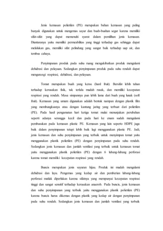 Jenis kemasan polietilen (PE) merupakan bahan kemasan yang paling 
banyak digunakan untuk mengemas sayur dan buah-buahan segar karena memiliki 
sifat-sifat yang dapat memenuhi syarat dalam pemilihan jenis kemasan. 
Diantaranya yaitu memiliki permeabilitas yang tinggi terhadap gas sehingga dapat 
melalukan gas, memiliki sifat pelindung yang sangat baik terhadap uap air, dan 
tembus cahaya. 
Penyimpanan produk pada suhu ruang mengakibatkan produk mengalami 
dehidrasi dan pelayuan. Sedangkan penyimpanan produk pada suhu rendah dapat 
mengurangi respirasi, dehidrasi, dan pelayuan. 
Tomat merupakan buah yang keras (hard fruit). Bersifat lebih tahan 
terhadap kerusakan fisik, tak terlalu mudah rusak, dan memiliki kecepatan 
respirasi yang rendah. Masa simpannya pun lebih lama dari buah yang lunak (soft 
fruit). Kemasan yang umum digunakan adalah bentuk nampan dengan plastik film 
yang membungkusnya atau dengan kantung jaring yang terbuat dari polietilen 
(PE). Pada hasil pengamatan hari ketiga tomat mulai menunjukan perubahan 
seperti adanya serangga kecil dan pada hari ke enam sudah mengalami 
pembusukan pada kemasan plastic PE. Kemasan yang lain seperto HDPE juga 
baik dalam penyimpanan tetapi lebih baik lagi menggunakan plastic PE. Jadi, 
jenis kemasan dan suhu penyimpanan yang terbaik untuk menyimpan tomat yaitu 
menggunakan plastik polietilen (PE) dengan penyimpanan pada suhu rendah. 
Sedangkan jenis kemasan dan jumlah ventilasi yang terbaik untuk kemasan tomat 
yaitu menggunakan plastik polietilen (PE) dengan 6 lubang-lubang perforasi 
karena tomat memiliki kecepatan respirasi yang rendah. 
Buncis merupakan jenis sayuran hijau. Produk ini mudah mengalami 
dehidrasi dan layu. Pengemas yang kedap air dan pemberian lubang-lubang 
perforasi mutlak diperlukan karena sifatnya yang mempunyai kecepatan respirasi 
tinggi dan sangat sensitif terhadap kerusakan anaerob. Pada buncis, jenis kemasan 
dan suhu penyimpanan yang terbaik yaitu menggunakan plastik polietilen (PE) 
karena buncis harus dikemas dengan plastik yang kedap air dengan penyimpanan 
pada suhu rendah. Sedangkan jenis kemasan dan jumlah ventilasi yang terbaik 
 