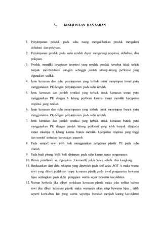 V. KESIMPULAN DAN SARAN 
1. Penyimpanan produk pada suhu ruang mengakibatkan produk mengalami 
dehidrasi dan pelayuan. 
2. Penyimpanan produk pada suhu rendah dapat mengurangi respirasi, dehidrasi, dan 
pelayuan. 
3. Produk memiliki kecepatan respirasi yang rendah, produk tersebut tidak terlalu 
banyak membutuhkan oksigen sehingga jumlah lubang-lubang perforasi yang 
digunakan sedikit. 
4. Jenis kemasan dan suhu penyimpanan yang terbaik untuk menyimpan tomat yaitu 
menggunakan PE dengan penyimpanan pada suhu rendah. 
5. Jenis kemasan dan jumlah ventilasi yang terbaik untuk kemasan tomat yaitu 
menggunakan PE dengan 6 lubang perforasi karena tomat memiliki kecepatan 
respirasi yang rendah. 
6. Jenis kemasan dan suhu penyimpanan yang terbaik untuk menyimpan buncis yaitu 
menggunakan PE dengan penyimpanan pada suhu rendah. 
7. Jenis kemasan dan jumlah ventilasi yang terbaik untuk kemasan buncis yaitu 
menggunakan PE dengan jumlah lubang perforasi yang lebih banyak daripada 
tomat misalnya 8 lubang karena buncis memiliki kecepatan respirasi yang tinggi 
dan sensitif terhadap kerusakan anaerob. 
8. Pada sampel sawi lebih baik menggunakan pengemas plastik PE pada suhu 
rendah. 
9. Pada buah pisang lebih baik disimpan pada suhu kamar tanpa pengemasan. 
10. Dalam praktikum ini digunakan 3 komoditi yakni Sawi, selada dan kangkung. 
11. Berdasarkan dari data rekapan yang diperoleh pada shif kelas AGT A maka warna 
sawi yang diberi perlakuan tanpa kemasan plastik pada awal pengamatan bewarna 
hijau sedangkan pada akhir pengujian warna sayur bewarna kecoklatan. 
12. Namun berbeda jika diberi perlakuan kemasan plastik maka jelas terlihat bahwa 
sawi jika diberi kemasan plastik maka warnanya akan tetap bewarna hijau , tidak 
seperti komoditas lain yang warna sayurnya berubah menjadi kuning kecoklatan 
 