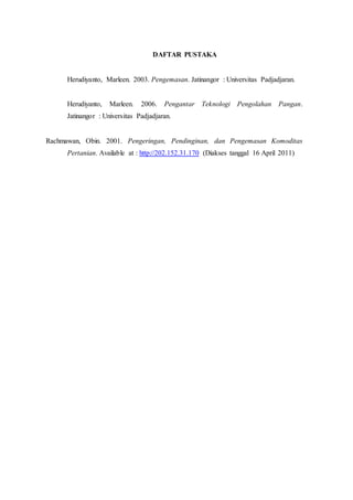 DAFTAR PUSTAKA 
Herudiyanto, Marleen. 2003. Pengemasan. Jatinangor : Universitas Padjadjaran. 
Herudiyanto, Marleen. 2006. Pengantar Teknologi Pengolahan Pangan. 
Jatinangor : Universitas Padjadjaran. 
Rachmawan, Obin. 2001. Pengeringan, Pendinginan, dan Pengemasan Komoditas 
Pertanian. Available at : http://202.152.31.170 (Diakses tanggal 16 April 2011) 
