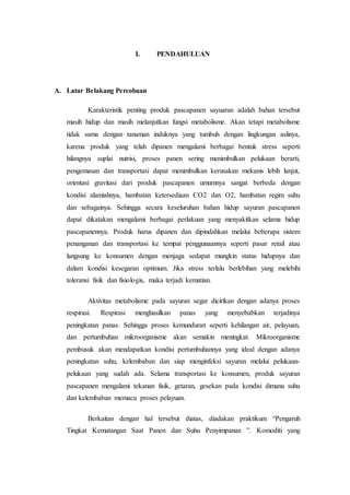 I. PENDAHULUAN 
A. Latar Belakang Percobaan 
Karakteristik penting produk pascapanen sayuaran adalah bahan tersebut 
masih hidup dan masih melanjutkan fungsi metabolisme. Akan tetapi metabolisme 
tidak sama dengan tanaman induknya yang tumbuh dengan lingkungan aslinya, 
karena produk yang telah dipanen mengalami berbagai bentuk stress seperti 
hilangnya suplai nutrisi, proses panen sering menimbulkan pelukaan berarti, 
pengemasan dan transportasi dapat menimbulkan kerusakan mekanis lebih lanjut, 
orientasi gravitasi dari produk pascapanen umumnya sangat berbeda dengan 
kondisi alamiahnya, hambatan ketersediaan CO2 dan O2, hambatan regim suhu 
dan sebagainya. Sehingga secara keseluruhan bahan hidup sayuran pascapanen 
dapat dikatakan mengalami berbagai perlakuan yang menyakitkan selama hidup 
pascapanennya. Produk harus dipanen dan dipindahkan melalui beberapa sistem 
penanganan dan transportasi ke tempat penggunaannya seperti pasar retail atau 
langsung ke konsumen dengan menjaga sedapat mungkin status hidupnya dan 
dalam kondisi kesegaran optimum. Jika stress terlalu berlebihan yang melebihi 
toleransi fisik dan fisiologis, maka terjadi kematian. 
Aktivitas metabolisme pada sayuran segar dicirikan dengan adanya proses 
respirasi. Respirasi menghasilkan panas yang menyebabkan terjadinya 
peningkatan panas. Sehingga proses kemunduran seperti kehilangan air, pelayuan, 
dan pertumbuhan mikroorganisme akan semakin meningkat. Mikroorganisme 
pembusuk akan mendapatkan kondisi pertumbuhannya yang ideal dengan adanya 
peningkatan suhu, kelembaban dan siap menginfeksi sayuran melalui pelukaan-pelukaan 
yang sudah ada. Selama transportasi ke konsumen, produk sayuran 
pascapanen mengalami tekanan fisik, getaran, gesekan pada kondisi dimana suhu 
dan kelembaban memacu proses pelayuan. 
Berkaitan dengan hal tersebut diatas, diadakan praktikum “Pengaruh 
Tingkat Kematangan Saat Panen dan Suhu Penyimpanan ”. Komoditi yang 
 