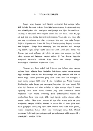 II. TINJAUAN PUSTAKA 
Secara umum tanaman sawi biasanya mempunyai daun panjang, halus, 
tidak berbulu, dan tidak berkrop. Petani kita hanya mengenal 3 macam sawi yang 
biasa dibudidayakan yaitu : sawi putih (sawi jabung), sawi hijau, dan sawi huma. 
Sekarang ini masyarakat lebih mengenal caisim alias sawi bakso. Selain itu juga 
ada pula jenis sawi keriting dan sawi sawi monumen. Caisim alias sawi bakso ada 
juga yang menyebutnya sawi cina., merupakan jenis sawi yang paling banyak 
dijajakan di pasar-pasae dewasa ini. Tangkai daunnya panjang, langsing, berwarna 
putih kehijauan. Daunnya lebar memanjang, tipis dan berwarna hijau. Rasanya 
yang renyah, segar, dengan sedikit sekali rasa pahit. Selain enak ditumis atau 
dioseng, juga untuk pedangan mie bakso, mie ayam, atau restoran cina. Sawi 
bukan tanaman asli Indonesia, menurut asalnya di Asia. Karena Indonesia 
mempunyai kecocokan terhadap iklim, cuaca dan tanahnya sehingga 
dikembangkan di Indonesia ini (Anonim. 2011). 
Tanaman sawi dapat tumbuh baik di tempat yang berhawa panas maupun 
berhawa dingin, sehingga dapat diusahakan dari dataran rendah maupun dataran 
tinggi. Meskipun demikian pada kenyataannya hasil yang diperoleh lebih baik di 
dataran tinggi. Daerah penanaman yang cocok adalah mulai dari ketinggian 5 
meter sampai dengan 1.200 meter di atas permukaan laut. Namun biasanya 
dibudidayakan pada daerah yang mempunyai ketinggian 100 meter sampai 500 
meter dpl. Tanaman sawi tahan terhadap air hujan, sehingga dapat di tanam 
sepanjang tahun. Pada musim kemarau yang perlu diperhatikan adalah 
penyiraman secara teratur. Berhubung dalam pertumbuhannya tanaman ini 
membutuhkan hawa yang sejuk. lebih cepat tumbuh apabila ditanam dalam 
suasana lembab. Akan tetapi tanaman ini juga tidak senang pada air yang 
menggenang. Dengan demikian, tanaman ini cocok bils di tanam pada akhir 
musim penghujan. Tanah yang cocok untuk ditanami sawi adalah tanah gembur, 
banyak mengandung humus, subur, serta pembuangan airnya baik. Derajat 
kemasaman (pH) tanah yang optimum untuk pertumbuhannya adalah antara pH 6 
sampai pH 7.( Anarlina, 2008). 
 