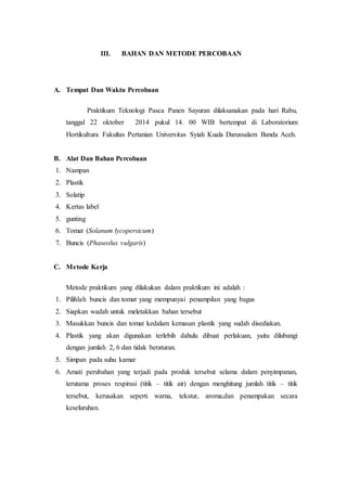III. BAHAN DAN METODE PERCOBAAN 
A. Tempat Dan Waktu Percobaan 
Praktikum Teknologi Pasca Panen Sayuran dilaksanakan pada hari Rabu, 
tanggal 22 oktober 2014 pukul 14. 00 WIB bertempat di Laboratorium 
Hortikultura Fakultas Pertanian Universitas Syiah Kuala Darussalam Banda Aceh. 
B. Alat Dan Bahan Percobaan 
1. Nampan 
2. Plastik 
3. Solatip 
4. Kertas label 
5. gunting 
6. Tomat (Solanum lycopersicum) 
7. Buncis (Phaseolus vulgaris) 
C. Metode Kerja 
Metode praktikum yang dilakukan dalam praktikum ini adalah : 
1. Pilihlah buncis dan tomat yang mempunyai penampilan yang bagus 
2. Siapkan wadah untuk meletakkan bahan tersebut 
3. Masukkan buncis dan tomat kedalam kemasan plastik yang sudah disediakan. 
4. Plastik yang akan digunakan terlebih dahulu dibuat perlakuan, yaitu dilubangi 
dengan jumlah 2, 6 dan tidak beraturan. 
5. Simpan pada suhu kamar 
6. Amati perubahan yang terjadi pada produk tersebut selama dalam penyimpanan, 
terutama proses respirasi (titik – titik air) dengan menghitung jumlah titik – titik 
tersebut, kerusakan seperti warna, tekstur, aroma,dan penampakan secara 
keseluruhan. 
 