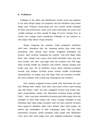 B. Pembahasan 
Kehilangan air dan akibat yang diakibatkannya tersebut seperti yang dijelaskan 
di atas dapat dicegah dengan cara pengaturan suhu dan kelembaban ruang simpan 
dengan tepat. Walaupun masing-masing jenis atau komoditi memiiki kandungan 
air bahan yang berbeda-beda, namun secara umum buah-buahan dan sayuran serta 
memiliki kandungan air bahan sejumlah 80 hingga 90 persen. Sebagian besar air 
tersebut akan menguap selama penyimpanan. Kehilangan air atau pelepasan air 
oleh jaringan hidup dikenal sebagai transpirasi. 
Dengan mengurangi laju transpirasi melalui peningkatan kelembaban 
relatif udara, menurunkan suhu, dan mengurangi gerakan udara dalam ruang 
penyimpanan, maka pelayuan dapat dicegah. Penggunaan pembungkus atau 
kemasan dapat membantu mengurangi laju tranpirasi. Yang perlu diingat adalah 
bahwa untuk sebagian besar sayuran, pada kondisi kelembaban udara yang sama 
tetapi keadaan suhu udara yang tinggi, maka laju transpirasi akan lebih tinggi. 
Setiap komoditi memiliki laju transpirasi yang berbeda walaupun disimpan pada 
kondisi yang sama. Hal ini disebabkan karena adanya perbedaan permukaan 
komoditi yang disimpan. Komoditi sayuran berdaun memiliki kecenderungan 
mentranspirasikan air jaringan yang lebih tinggi. Selain luas permukaan komoditi, 
sifat alami permukaan kulit komoditi juga mempengaruhi laju transpirasi. 
Pada umumnya penggunaan kemasan plastik untuk buah-buahan dan sayur 
perlu dilubangi untuk ventilasi, tetapi untuk sayur-sayuran tertentu seperti kentang 
yang telah dikupas, selada, dan kubis, penggunaan kemasan yang tertutup rapat, 
dapat mempertahankan mutunya bila dilaksanakan bersamaan dengan pendingin. 
Faktor – faktor yang dapat menyebabkan kerusakan pada bahan pangan antara lain 
kandungan air dalam bahan pangan, suhu, cahaya, serangga. Kandungan air yang 
terkandung dalam bahan pangan merupakan salah satu faktor penyebab kerusakan 
bahan pangan.Air dibutuhkan dalam reaksi biokimia dalam bahan pangan, dan 
mikroba juga membutuhkan air untuk kelangsungan hidup. Suhu juga dapat 
menyebabkan kerusakan, apabila penanganan bahan pangan tidak diperlakukan 
secara tepat, maka bahan pangan akan cepat mengalami pembusukan. Serangga 
 