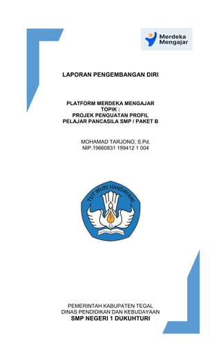 LAPORAN PENGEMBANGAN DIRI
PLATFORM MERDEKA MENGAJAR
TOPIK :
PROJEK PENGUATAN PROFIL
PELAJAR PANCASILA SMP / PAKET B
MOHAMAD TARJONO, S.Pd.
NIP.19660831 199412 1 004
PEMERINTAH KABUPATEN TEGAL
DINAS PENDIDIKAN DAN KEBUDAYAAN
SMP NEGERI 1 DUKUHTURI
 