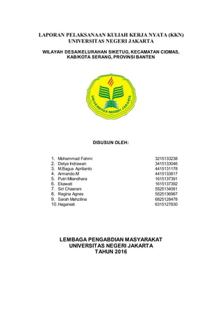 LAPORAN PELAKSANAAN KULIAH KERJA NYATA (KKN)
UNIVERSITAS NEGERI JAKARTA
WILAYAH DESA/KELURAHAN SIKETUG, KECAMATAN CIOMAS,
KAB/KOTA SERANG, PROVINSI BANTEN
DISUSUN OLEH:
1. Mohammad Fahmi 3215133238
2. Detya Indrawan 3415133046
3. M.Bagus Aprilianto 4415131178
4. Armando.M 4415133817
5. Putri Milandhara 1615137391
6. Ekawati 1615137392
7. Siri Chaerani 5525134081
8. Regina Agnes 5525136987
9. Sarah Mahzilina 6825128478
10.Haganiati 6315127830
LEMBAGA PENGABDIAN MASYARAKAT
UNIVERSITAS NEGERI JAKARTA
TAHUN 2016
 